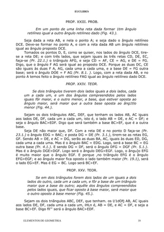 EUCLIDES
PROP. XXIII. PROB.
Em um ponto de uma linha reta dada formar 1tm ângulo
retilíneo igual a outro ângulo retilineo dado (Fig. 43.).
Seja dada a reta AB, e nela o ponto A; e seja dado o ângulo retilíneo
DCE. Deve-se formar no ponto A, e com a reta dada AB um ângulo retilíneo
igual ao ângulo proposto DCE.
Tomados os pontos D, E, como se quiser, nos lados do ângulo DCE, tire-
se a reta DE; e com três lados, que sejam iguais às três retas CD, DE, EC,
faça-se (Pr. 22.1.) o triângulo AFG, e seja CD = AF, CE = AG, e DE = FG.
Digo, que o ângulo F AG será igual ao proposto DCE. Porque as duas DC, CE
são iguais às duas F A, AG, cada uma a cada uma, e a base DE = FG outra
base; será o ângulo DOE = F AG (Pr. 8.1. ). Logo, com a reta dada AB, e no
ponto A temos feito o ângulo retilíneo FAG igual ao ângulo retilíneo dado DCE.
PROP. XXIV. TEOR.
Se dois triângulos tiverem dois lados iguais a dois lados, cada
um a cada um, e um dos ângulos compreendidos pelos lados
iguais fôr maior, e o outro menor, a base, que estiver oposta ao
ângulo maior, será maior que a outra base oposta ao âng1tlo
menor (Fig. 44.).
Sejam os dois triângulos ABC, DEF, que tenham os lados AB, AC iguais
aos lados DE, DF, cada um a cada um, isto é, o lado AB = DE, e AC = DF; e
seja o ângulo BAC>EDF. Digo que será também a base BC>EF, que é a outra
base.
Seja DE não maior que, DF. Com a reta DE e no ponto D faça-se (Pr.
23.1.) o ângulo EDG = BAC; e posta DG = DE (Pr. 3.1.), tirem-se as retas EG,
GF. Sendo AB = DE, e AC = DG, serão as duas BA, AC, iguais às duas ED, DG,
cada uma a cada uma. Mas é o ângulo BAC = EDG. Logo, será a base BC = EG
outra base (Pr. 4.1.). E sendo DG = DF, será o ângulo DFG = DGF (Pr. 5.1.).
Mas é o ângulo DGE>DGF. Logo será o ângulo DEG>EGF. Logo, o ângu]o EFG
é muito maior que o ângulo EGF. E porque ,no triângulo EFG é o ângulo
EFG>EGF; e ao ângulo maior fica oposto o lado também maior (Pr. 19.1), será
o lado EG>EF. Mas é EG = BC. Logo será BC>EF.
PROP. XXV. TEOR.
Se em dois triângulos forem dois lados de um iguais a dois
lados do outro, cada um a cada um, e fôr a base de um triângulo
maior que a base do outro; aquêle dos ângulos compreendidos
pelos lados iguais, que ficar oposto à base maior, será maior que
o outro oposto à base menor (Fig. 45.).
Sejam os dois triângulos ABC, DEF, que tenham. os l/1dOfj AB, AC iguais
aos lados DE, DF, cada uma a cada um, iHLn é, AB = DE, e AC = DF, e seja a
base BC>EF. Digo fll'" será o ângulo BAC>EDF.
ELEMENTOS DE GEOMETRIA 18
 