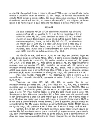 a reta LN não poderá tocar o mesmo círculo EFGH, e por conseqüência muito
menos o poderão tocar as cordas LD, DN. Logo, se formos inscrevendo no
círculo ABCD outras e outras retas, das quais cada uma seja igual à corda LD,
é evidente que ficará inscrito, no mesmo círculo ABCD, um polígono de lados
iguais e de número par, o qual polígono não tocará o círculo menor EFGH.
LEMA II
Se dois trapézios ABOD, EFGH estiverem inscritos nos círculos,
cujos centros são os pontos K, L; e se forem paralelos entre si
tanto os lados AB, DO, como também os lados EF, HG; e final-
mente se forem todos iguais entre si os outros quatro lados dos
mesmos trapézios, isto é, os lados AD, BO, EH, FG, sendo o lado
AB maior que o lado EF, e o lado DO maior que o lado HG; o
semidiâmetro KA do círculo, em que estão inscritos os lados
maiores, será maior que o semidiâmetro do outro círculo, em
que estão inscritos os lados menores, (Fig. 26.).
Se não fôr KA>LE, será KA = LE, ou KA<LE. Seja em primeiro lugar KA
= LE. Serão iguais os círculos ABCD, EFGH. E como nestes círculos as cordas
AD, BC, são iguais às cordas EH, FG, serão também os arcos AD, BC iguais
(Pr. 28.3.) aos arcos EH, FG. Mas sendo as cordas AB, DC respectivamente
maiores que as cordas EF, HG, também os arcos AB, DC devem ser
respectivamente maiores que os arcos EF, HG. Logo, tôda a circunferência
ABCD será maior que a circunferência tôda EFGH, o que é absurdo, porque
pela suposição estas circunferências são iguais. Logo, não pode ser KA = LE.
Mas seja KA<LE. Posta LM = KA, descreva-se com o centro L, e o
semidiâmetro LM o círculo MNOP, que corte os raios LF, LG, LH, LE nos pontos
N, O, P, M.
Tirem-se as retas MN, NO, OP, PM, as quais hão de ser
respectivamente paralelas (Pr. 2.6.) aos lados EF, FG, GH, HE, e também
menores que os mesmos lados. Sendo pois EH>MP, será AD>MP. Mas os
círculos ABCD, MNOP são iguais, por ser KA = LM. Logo, será o arco AD maior
que, o arco MP. Pela mesma razão, o arco BC será maior que o arco NO.
Sendo pois o lado AB maior que o lado EF, e êste maior que MN; será AB>MN,
e por conseqüência o arco AB será maior que o arco MN. Do mesmo modo o
arco CD deve ser maior que o arco OP. Logo, a circunferência inteira ABCD é
maior que a circunferência inteira MNOP; o que é absurdo, porque sendo os
semidiâmetros AK, ML iguais, também as circunferências ABCD, MNOP devem
ser iguais. Logo, não pode ser KA<LE. Mas nem é KA = LE. Logo será KA>LE.
COROL. Se se der um triângulo isósceles, cujos lados sejam iguais às
cordas AD, BO, e a base menor que a corda AB, já suposta maior que a corda,
DC, com demonstração semelhante se pode provar, que o semidiâmetro KA
deve ser maior que o semidiâmetro do círculo circunscrito, ao dito triângulo.
 