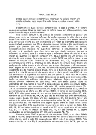 PROP. XVII. PROB.
Dadas duas esferas concêntricas, inscrever na esfera maior um
sólido poliedro, cuja superfície não toque a esfera menor, (Fig.
27.).
Suponham-se duas esferas concêntricas, e seja o ponto, A o centro
comum de ambas. Deve-se inscrever na esfera maior um sólido poliedro, cuja
superfície não toque a esfera menor.
Pelo centro comum A de ambas as esferas considere-se passar um
plano, que corte as mesmas esferas. As seções comuns do dito plano e das
superfícies esféricas devem ser círculos; porque, ficando uma esfera descrita
pela revolução inteira de, um semicírculo ao redor do diâmetro considerado
como imóvel, qualquer que fôr a situação em que esteja o dito semicírcuio, o
plano que passar por êle, sendo produzido para tôdas as partes,
necessàriamente marcará na superfície esférica: a circunferência de um
círculo:, e é manifesto que êste deve ser um círculo máximo, porque o
diâmetro da esfera, que é o mesmo que o diâmetro dêste círculo, é a reta
maior de quantas se podem conduzir (Pr. 15.3.) dentro de um círculo, ou
dentro de uma esfera. Seja êste pois o círculo BCDE na esfera maior, e na
menor o círculo FGH. Tirem-se os diâmetros BD, CE, reciprocamente
perpendiculares entre si. Inscreva-se (Pr. 16.12.) no círculo maior BCDE um
polígono de lados iguais, e de número par e que não toque o círculo menor
FGH. Sejam as retas BK, KL, LM, ME. os lados dêste polígono, pertencentes ao
quadrante BE do mesmo círculo BCDE. Tire-se o diâmetro KN. Levante-se do
ponto A a reta AX perpendicularmente sôbre o plano do círculo BCDE. A reta
AX encontrará a superfície da esfera em um ponto X. Pela reta AX e pelos
diâmetros BD, KN façam-se passar dois planos os quais, pelo que temos dito,
farão na superfície esférica dois círculos máximos. Sejam os semicírculos
dêstes círculos máximos os dois BXD, KXN, que estão postos sôbre os
diâmetros BD, KN. Como a reta XA é perpendicular ao plano do círculo BCDE,
todos os planos, que passarem pela reta XA, serão perpendiculares (Pr.
18.11.) ao mesmo plano do círculo BCDE. Logo, os semicírculos BXD, KXN são
perpendiculares ao plano do dito círculo BCDE. E como os semicírculos BED,
BXD, KXN são iguais entre si, por serem iguais os diâmetros dêles BD, KN;
também os quadrantes BE, BX, KX, que são as metades dos ditos semicírculos,
serão iguais. Logo, em cada um dos quadrantes BX, KX poderá haver um
número de lados inscritos igual ao número dos lados BK, KL, LM, ME inscritos
no quadrante BE, de maneira que sejam iguais entre si todos êstes lados
inscritos nos ditos três quadrantes. Inscrevam-se pois, e sejam os lados BO,
OP, PR, RX os lados inscritos no quadrante BX; e no quadrante KX os lados
KS, ST, TY, e YX, e tiradas as retas OS, PT, RY dos pontos O, S, sejam
conduzidas as perpendiculares OV, SQ sôbre os raios AB, AK.
Como o plano BOXD é perpendicular ao plano BCDE, e no plano BOXD
existe a reta OV perpendicular ao semidiâmetro AB, que é a seção comum dos
ditos planos, será a reta OV perpendicular (Def. 4.11.) ao plano BCDE. Pela
mesma razão, a reta SQ é perpendicular ao mesmo plano BCDE, por ser o
 