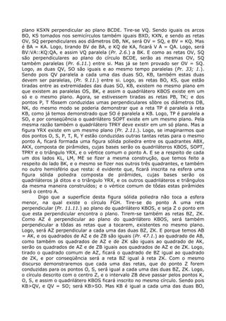 plano KSXN perpendicular ao plano BCDE. Tire-se VQ. Sendo iguais os arcos
BO, KS tomados nos semicírculos também iguais BXD, KXN, e sendo as retas
OV, SQ perpendiculares aos diâmetros DB, NK, será OV = SQ, e BV = KQ. Mas
é BA = KA. Logo, tirando BV de BA, e KQ de KA, ficará V A = QA. Logo, será
BV:VA::KQ:QA, e assim VQ paralela (Pr. 2.6.) a BK. E como as retas OV, SQ
são perpendiculares ao plano do círculo BCDE, serão as mesmas OV, SQ
também paralelas (Pr. 6.11.) entre si. Mas já se tem provado ser OV = SQ.
Logo, as duas QV, SO são iguais e ao mesmo tempo paralelas (Pr. 33; 1.).
Sendo pois QV paralela a cada uma das duas SO, KB, também estas duas
devem ser paralelas, (Pr. 9.11.) entre si. Logo, as retas BO, KS, que estão
tiradas entre as extremidades das duas SO, KB, existem no mesmo plano em
que existem as paralelas OS, BK, e assim o quadrilátero KBOS existe em um
só e o mesmo plano. Agora, se estivessem tiradas as retas PB, TK; e dos
pontos P, T fôssem conduzidas umas perpendiculares sôbre os diâmetros DB,
NK, do mesmo modo se poderia demonstrar que a reta TP é paralela à reta
KB, como já temos demonstrado que SO é paralela a KB. Logo, TP é paralela a
SO, e por conseqüência o quadrilátero SOPT existe em um mesmo plano. Pela
mesma razão também o quadrilátero TPRY deve existir em um só plano. Mas a
figura YRX existe em um mesmo plano (Pr. 2.11.). Logo, se imaginarmos que
dos pontos O, S, P, T, R, Y estão conduzidas outras tantas retas para o mesmo
ponto A, ficará formada uma figura sólida poliedra entre os quadrantes ABX,
AKX, composta de pirâmides, cujas bases serão os quadriláteros KBOS, SOPT,
TPRY e o triângulo YRX, e o vértice comum o ponto A. E se a respeito de cada
um dos lados KL, LM, ME se fizer a mesma construção, que temos feito a
respeito do lado BK, e o mesmo se fizer nos outros três quadrantes, e também
no outro hemisfério que resta: é evidente que, ficará inscrita na esfera uma
figura sólida poliedra composta de pirâmides, cujas bases serão os
quadriláteros já ditos e o triângulo YRX, e os outros quadriláteros e triângulos
da mesma maneira construídos; e o vértice comum de tôdas estas pirâmides
será o centro A.
Digo que a superfície desta figura sólida poliedra não toca a esfera
menor, na qual existe o círculo FGH. Tire-se do ponto A uma reta
perpendicular (Pr. 11.11.) ao plano do quadrilátero KBOS, e seja Z o ponto em
que esta perpendicular encontra o plano. Tirem-se também as retas BZ, ZK.
Como AZ é perpendicular ao plano do quadrilátero KBOS, será também
perpendicular a tôdas as retas que a tocarem, existentes no mesmo plano.
Logo, será AZ perpendicular a cada uma das duas BZ, ZK. E porque temos AB
= AK, e os quadrados de AZ e de ZB são iguais (Pr. 47.1.) ao quadrado de AB,
como também os quadrados de AZ e de ZK são iguais ao quadrado de AK,
serão os quadrados de AZ e de ZB iguais aos quadrados de AZ e de ZK. Logo,
tirado o quadrado comum de AZ, ficará o quadrado de BZ igual ao quadrado
de ZK, e por conseqüência será a reta BZ igual à reta ZK. Com o mesmo
discurso demonstraremos que cada uma das retas, que do ponto Z forem
conduzidas para os pontos O, S, será igual a cada uma das duas BZ, ZK. Logo,
o círculo descrito com o centro Z, e o intervalo ZB deve passar pelos pontos K,
O, S, e assim o quadrilátero KBOS ficará inscrito no mesmo círculo. Sendo pois
KB>QV, e QV = SO; será KB>SO. Mas KB é igual a cada uma das duas BO,
 