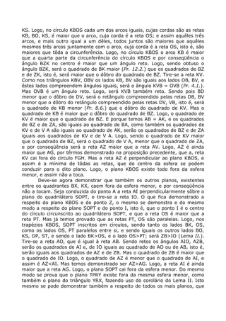 KS. Logo, no círculo KBOS cada um dos arcos iguais, cujas cordas são as retas
KB, BO, KS, é maior que o arco, cuja corda é a reta OS; e assim aquêles três
arcos, e mais outro igual a um dêles, todos juntos são maiores que aquêles
mesmos três arcos juntamente com o arco, cuja corda é a reta OS, isto é, são
maiores que tôda a circunferência. Logo, no círculo KBOS o arco KB é maior
que a quarta parte da circunferência do círculo KBOS e por conseqüência o
ângulo BZK no centro é maior que um ângulo reto. Logo, sendo obtuso o
ângulo BZK, será o quadrado de BK maior (Pr. 12.2.) que os quadrados de BZ
e de ZK, isto é, será maior que o dôbro do quadrado de BZ. Tire-se a reta KV.
Como nos triângulos KBV, OBV os lados KB, BV são iguais aos lados OB, BV, e
êstes lados compreendem ângulos iguais, será o ângulo KVB = OVB (Pr. 4.1.).
Mas OVB é um ângulo reto. Logo, será KVB também reto. Sendo pois BD
menor que o dôbro de DV, será o retângulo compreendido pelas retas DB, BV
menor que o dôbro do retângulo compreendido pelas retas DV, VB, isto é, será
o quadrado de KB menor (Pr. 8.6.) que o dôbro do quadrado de KV. Mas o
quadrado de KB é maior que o dôbro do quadrado de BZ. Logo, o quadrado de
KV é maior que o quadrado de BZ. E porque temos AB = AK, e os quadrados
de BZ e de ZA, são iguais ao quadrado de BA, como também os quadrados de
KV e de V A são iguais ao quadrado de AK, serão os quadrados de BZ e de ZA
iguais aos quadrados de KV e de V A. Logo, sendo o quadrado de KV maior
que o quadrado de BZ, será o quadrado de V A, menor que o quadrado de ZA,
e por conseqüência será a reta AZ maior que a reta AV. Logo, AZ é ainda
maior que AG, por têrmos demonstrado na proposição precedente, que a, reta
KV cai fora do círculo FGH. Mas a reta AZ é perpendicular ao plano KBOS, e
assim é a mínima de tôdas as retas, que do centro da esfera se podem
conduzir para o dito plano. Logo, o plano KBOS existe todo fora da esfera
menor, e assim não a toca.
Deve-se agora demonstrar que também os outros planos, existentes
entre os quadrantes BX, KX, caem fora da esfera menor, e por conseqüência
não a tocam. Seja conduzida do ponto A a reta AI perpendicularmente sôbre o
plano do quadrilátero SOPT, e tire-se a reta IO. O que fica demonstrado a
respeito do plano KBOS e do ponto Z, o mesmo se demonstra e do mesmo
modo a respeito do plano SOPT e do ponto I, isto é, que o ponto I é o centro
do círculo circunscrito ao quadrilátero SOPT, e que a reta OS é maior que a
reta PT. Mas já temos provado que as retas PT, OS são paralelas. Logo, nos
trapézios KBOS, SOPT inscritos em círculos, sendo tanto os lados BK, OS,
como os lados OS, PT paralelos entre si, e sendo iguais os outros lados BO,
KS, OP, ST, e sendo o lado BK>OS, e o lado OS>PT; será ZB>IO (Lema II.).
Tire-se a reta AO, que é igual à reta AB. Sendo retos os ângulos AIO, AZB,
serão os quadrados de AI e, de IO iguais ao quadrado de AO ou de AB, isto é,
serão iguais aos quadrados de AZ e de ZB. Mas o quadrado de ZB é maior que
o quadrado de IO. Logo, o quadrado de AZ é menor que o quadrado de AI, e
assim é AZ<AI. Mas temos demonstrado ser AZ>AG. Logo, a reta AI é ainda
maior que a reta AG. Logo, o plano SOPT cai fora da esfera menor. Do mesmo
modo se prova que o plano TPRY existe fora da mesma esfera menor, como
também o plano do triângulo YRX, fazendo uso do corolário do Lema II. Isto
mesmo se pode demonstrar também a respeito de todos os mais planos, que
 