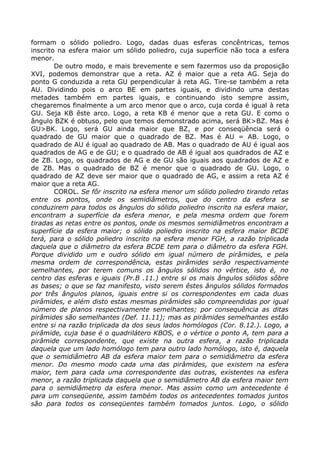 formam o sólido poliedro. Logo, dadas duas esferas concêntricas, temos
inscrito na esfera maior um sólido poliedro, cuja superfície não toca a esfera
menor.
De outro modo, e mais brevemente e sem fazermos uso da proposição
XVI, podemos demonstrar que a reta. AZ é maior que a reta AG. Seja do
ponto G conduzida a reta GU perpendicular à reta AG. Tire-se também a reta
AU. Dividindo pois o arco BE em partes iguais, e dividindo uma destas
metades também em partes iguais, e continuando isto sempre assim,
chegaremos finalmente a um arco menor que o arco, cuja corda é igual à reta
GU. Seja KB êste arco. Logo, a reta KB é menor que a reta GU. E como o
ângulo BZK é obtuso, pelo que temos demonstrado acima, será BK>BZ. Mas é
GU>BK. Logo, será GU ainda maior que BZ, e por conseqüência será o
quadrado de GU maior que o quadrado de BZ. Mas é AU = AB. Logo, o
quadrado de AU é igual ao quadrado de AB. Mas o quadrado de AU é igual aos
quadrados de AG e de GU; e o quadrado de AB é igual aos quadrados de AZ e
de ZB. Logo, os quadrados de AG e de GU são iguais aos quadrados de AZ e
de ZB. Mas o quadrado de BZ é menor que o quadrado de GU. Logo, o
quadrado de AZ deve ser maior que o quadrado de AG, e assim a reta AZ é
maior que a reta AG.
COROL. Se fôr inscrito na esfera menor um sólido poliedro tirando retas
entre os pontos, onde os semidiâmetros, que do centro da esfera se
conduzirem para todos os ângulos do sólido poliedro inscrito na esfera maior,
encontram a superfície da esfera menor, e pela mesma ordem que forem
tiradas as retas entre os pontos, onde os mesmos semidiâmetros encontram a
superfície da esfera maior; o sólido poliedro inscrito na esfera maior BCDE
terá, para o sólido poliedro inscrito na esfera menor FGH, a razão triplicada
daquela que o diâmetro da esfera BCDE tem para o diâmetro da esfera FGH.
Porque dividido um e oudro sólido em igual número de pirâmides, e pela
mesma ordem de correspondência, estas pirâmides serão respectivamente
semelhantes, por terem comuns os ângulos sólidos no vértice, isto é, no
centro das esferas e iguais (Pr.B .11.) entre si os mais ângulos sólidos sôbre
as bases; o que se faz manifesto, visto serem êstes ângulos sólidos formados
por três ângulos planos, iguais entre si os correspondentes em cada duas
pirâmides, e além disto estas mesmas pirâmides são compreendidas por igual
número de planos respectivamente semelhantes; por consequência as ditas
pirâmides são semelhantes (Def. 11.11); mas as pirâmides semelhantes estão
entre si na razão triplicada da dos seus lados homólogos (Cor. 8.12.). Logo, a
pirâmide, cuja base é o quadrilátero KBOS, e o vértice o ponto A, tem para a
pirâmide correspondente, que existe na outra esfera, a razão triplicada
daquela que um lado homólogo tem para outro lado homólogo, isto é, daquela
que o semidiâmetro AB da esfera maior tem para o semidiâmetro da esfera
menor. Do mesmo modo cada uma das pirâmides, que existem na esfera
maior, tem para cada uma correspondente das outras, existentes na esfera
menor, a razão triplicada daquela que o semidiâmetro AB da esfera maior tem
para o semidiâmetro da esfera menor. Mas assim como um antecedente é
para um conseqüente, assim também todos os antecedentes tomados juntos
são para todos os conseqüentes também tomados juntos. Logo, o sólido
 
