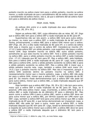 poliedro inscrito na esfera maior tem para o sólido poliedro, inscrito na esfera
menor, a razão triplicada da que o semidiâmetro AB da esfera maior tem para
o semidiâmetro da esfera menor, isto é, da que o diâmetro BD da esfera maior
tem para o diâmetro da esfera menor.
PROP. XVIII. TEOR.
As esferas têm entre si a razão triplicada dos seus diâmetros
(Figs. 28, 29 e 30.),
Sejam as esferas ABC, DEF, cujos diâmetros são as retas. BC, EF. Digo
que a esfera ABC tem para a esfera DEF a razão triplicada da de BC para EF.
Suponhamos não ser isto assim; a esfera ABC terá para outra esfera,
ou menor, ou maior que a esfera DEF, a razão triplicada da de BC para EF∗
.
Tenha, primeiramente, a esfera ABC para a esfera GHK menor que a esfera.
DEF (Figs. 28, 29.) a dita razão triplicada de BC para EF; e o centro da esfera
GHK seja o mesmo que o centro da esfera DEF. Considere-se inscrito (Pr.
17.12.) nesta esfera DEF um sólido poliedro, cuja superfície não toque a esfera
menor GHK. Seja também inscrito na esfera ABC outro sólido poliedro,
semelhante ao que está inscrito na esfera DEF. Terá o sólido poliedro inscrito
na esfera ABC. para o sólido poliedro inscrito na esfera DEF a razão triplicada
(Cor. 17.12.) daquela que BC tem para EF. Mas a esfera ABC, pela hipótese,
tem para a esfera GHK a razão triplicada de BC para EF. Logo, será a esfera
ABC para a esfera GHK, como o sólido poliedro existente na esfera ABC é para
o sólido poliedro existente na esfera DEF. Mas a esfera ABC é maior que o
sólido poliedro inscrito nela. Logo, também a esfera GHK será maior (Pr.
14.5.) que o poliedro inscrito na esfera DEF. Mas isto é impossível, porque a
esfera GHK existindo dentro do poliedro inscrito na esfera DEF, é
necessariamente menor que o mesmo poliedro. Logo, a esfera ABC não pode
ter para a esfera GHK, menor que a esfera DEF, a razão triplicada da de BC
para EF. Do mesmo modo demonstraremos que a esfera DEF não pode ter
para outra esfera, menor que a esfera ABC, a razão triplicada daquela que EF
tem para BC.
Digo também que a esfera ABC (Figs. 28, 29 e 30.) não tem para outra,
maior que a esfera DEF a razão triplicada da de BC para EF. Seja, se é
possível, LMN esta esfera maior. Logo, invertendo, a esfera LMN terá para a
esfera ABC a razão triplicada da do diâmetro EF para o diâmetro BC. Mas
assim como a esfera LMN é para a esfera ABC, assim a esfera DEF deve ser
para outra menor que a esfera ABC, por têrmos suposto ser LMN maior que
DEF. Logo, também a esfera DEF terá para uma esfera menor que ABC a razão
triplicada da de EF para BC, o que temos demonstrado ser impossível. Logo, a
esfera ABC não pode ter para a outra, maior que a esfera DEF, a razão
triplicada daquela que BC tem para EF. Logo, tendo-se demonstrado o mesmo
a respeito de outra esfera menor que a esfera DEF, a esfera ABC deve ter para
a esfera DEF a razão triplicada daquela que o diâmetro BC tem para o
diâmetro EF.

Veja-se a Nota a prop. 2. dêste liv. pág. 310., as mais Notas. segs.
 