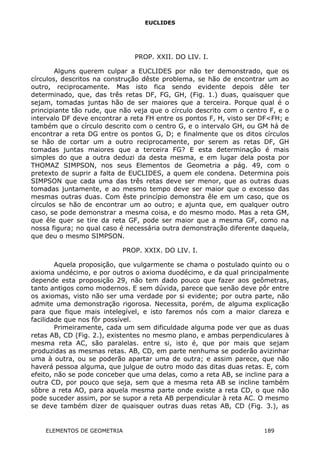 EUCLIDES
PROP. XXII. DO LIV. I.
Alguns querem culpar a EUCLIDES por não ter demonstrado, que os
círculos, descritos na construção dêste problema, se hão de encontrar um ao
outro, reciprocamente. Mas isto fica sendo evidente depois dêle ter
determinado, que, das três retas DF, FG, GH, (Fig. 1.) duas, quaisquer que
sejam, tomadas juntas hão de ser maiores que a terceira. Porque qual é o
principiante tão rude, que não veja que o círculo descrito com o centro F, e o
intervalo DF deve encontrar a reta FH entre os pontos F, H, visto ser DF<FH; e
também que o círculo descrito com o centro G, e o intervalo GH, ou GM há de
encontrar a reta DG entre os pontos G, D; e finalmente que os ditos círculos
se hão de cortar um a outro reciprocamente, por serem as retas DF, GH
tomadas juntas maiores que a terceira FG? E esta determinação é mais
simples do que a outra deduzi da desta mesma, e em lugar dela posta por
THOMAZ SIMPSON, nos seus Elementos de Geometria a pág. 49, com o
pretexto de suprir a falta de EUCLIDES, a quem ele condena. Determina pois
SIMPSON que cada uma das três retas deve ser menor, que as outras duas
tomadas juntamente, e ao mesmo tempo deve ser maior que o excesso das
mesmas outras duas. Com êste princípio demonstra êle em um caso, que os
círculos se hão de encontrar um ao outro; e ajunta que, em qualquer outro
caso, se pode demonstrar a mesma coisa, e do mesmo modo. Mas a reta GM,
que êle quer se tire da reta GF, pode ser maior que a mesma GF, como na
nossa figura; no qual caso é necessária outra demonstração diferente daquela,
que deu o mesmo SIMPSON.
PROP. XXIX. DO LIV. I.
Aquela proposição, que vulgarmente se chama o postulado quinto ou o
axioma undécimo, e por outros o axioma duodécimo, e da qual principalmente
depende esta proposição 29, não tem dado pouco que fazer aos geômetras,
tanto antigos como modernos. E sem dúvida, parece que senão deve pôr entre
os axiomas, visto não ser uma verdade por si evidente; por outra parte, não
admite uma demonstração rigorosa. Necessita, porém, de alguma explicação
para que fique mais intelegível, e isto faremos nós com a maior clareza e
facilidade que nos fôr possível.
Primeiramente, cada um sem dificuldade alguma pode ver que as duas
retas AB, CD (Fig. 2.), existentes no mesmo plano, e ambas perpendiculares à
mesma reta AC, são paralelas. entre si, isto é, que por mais que sejam
produzidas as mesmas retas. AB, CD, em parte nenhuma se poderão avizinhar
uma à outra, ou se poderão apartar uma de outra; e assim parece, que não
haverá pessoa alguma, que julgue de outro modo das ditas duas retas. E, com
efeito, não se pode conceber que uma delas, como a reta AB, se incline para a
outra CD, por pouco que seja, sem que a mesma reta AB se incline também
sôbre a reta AO, para aquela mesma parte onde existe a reta CD, o que não
pode suceder assim, por se supor a reta AB perpendicular à reta AC. O mesmo
se deve também dizer de quaisquer outras duas retas AB, CD (Fig. 3.), as
ELEMENTOS DE GEOMETRIA 189
 