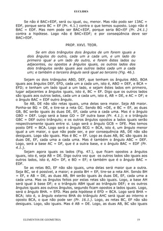 EUCLIDES
Se não é BAC>EDF, será ou igual, ou, menor. Mas não podo ser 13AC =
EDF, porque seria BC = EF (Pr. 4.1.) contra o que temos suposto. Logo não é
BAC = EDF. Mas nem pode ser BAC<EDF, porque seria BO<EF (Pr. 24.1.)
contra a hipótese. Logo não é BAC<EDF; e por conseqüência deve ser
BAC>EDF.
PROP. XXVI. TEOR.
Se em dois triângulos dois ângulos de um forem iguais a
dois ângulos do outro, cada um a cada um, e um lado do
primeiro igual a um lado do outro, e forem êstes lados ou
adjacentes, ou opostos a ângulos iguais, os outros lados dos
dois triângulos serão iguais aos outros lados cada um a cada
um; e também o terceiro ângulo será igual ao terceiro (Fig. 46.).
Sejam os dois triângulos ABO, DEF, que tenham os ângulos ABO, BOA
iguais aos ângulos DEF, EFD, cada um a cada um, isto é, ABO = DEF, e BCA =
EFD; e tenham um lado igual a um lado, e sejam êstes lados em primeiro,
lugar adjacentes a ângulos iguais, isto é, BC = EF. Digo que os outros lados
são iguais aos outros lados, cada um a cada um, isto é, AB = DE, e AC = DF; e
o ângulo BAC = EDF outro ângulo.
Se AB, DE não são retas iguais, uma delas sera maior. Seja AB maior.
Ponha-se BG = DE, e tire-se a reta GC. Sendo BG =DE, e BC = EF, as duas
GB, BC serão iguais às duas DE, EF, cada uma a cada uma. Mas é o ângulo
GBO = DEF. Logo será a base GO = DF outra base (Pr. 4.1.); e o triângulo
GBC = DEF outro triângulo; e os outros ângulos opostos a lados iguais serão
respectivamente iguais entre si. Logo será o ângulo GCB = DFE. Mas temos
posto DFE = BCA. Logo será o ângulo BCG = BCA, isto é, um ângulo menor
igual a um maior, o que não pode ser, e por consequência AB, DE não são
desiguais. Logo são iguais. Mas é BC = EF. Logo as duas AB, BC são iguais às
duas DE, EF, cada uma a cada uma. Mas é também o ângulo ABC = DEF.
Logo, será a base AC = DF, que é a outra base, e o ângulo BAC = EDF (Pr.
4.1.).
Sejam agora iguais os lados (Fig. 47.), que ficam opostos a ângulos
iguais, isto é, seja AB = DE. Digo outra vez que os outros lados são iguais aos
outros lados, isto é, AO= DF, e BO = EF; e também que é o ângulo BAC =
EDF.
Se as retas BO, EF não são iguais, uma delas será maior que a outra.
Seja BC, se é possível, a maior; e posta BH = EP, tire-se a reta AH. Sendo BH
= EF, e AB = DE, as duas AB, BH serão iguais às duas DE, EF, cada uma a
cada uma. Mas os ângulos feitos por estas retas são iguais. Logo, a base AH
será igual à base DF; e o triângulo ABH igual ao triângulo DEF; e os outros
ângulos iguais aos outros ângulos, segundo ficam opostos a lados iguais. Logo,
será o ângulo BHA. = EFD. Mas pela hipótese é EFD = BCA. Logo será BHA =
BCA; isto é, o ângulo externo BHA do triângulo AHC será igual ao interno e
oposto BCA, o que não pode ser (Pr. 16.1.). Logo, as retas BC, EF não são
desiguais. Logo, são iguais. Mas é AB = DE. Logo, as duas AB, BC são iguais
ELEMENTOS DE GEOMETRIA 19
 