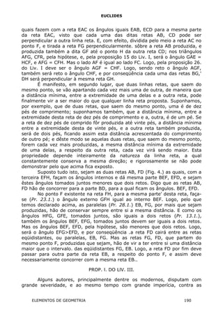 EUCLIDES
quais fazem com a reta EAC os ângulos iguais EAB, ECD para a mesma parte
da reta EAC, visto que cada uma das ditas retas AB, CD pode ser
perpendicular a outra linha reta. E, com efeito, dividida pelo meio a reta AC no
ponto F, e tirada a reta FG perpendicularmente. sôbre a reta AB produzida, e
produzida também a dita GF até o ponto H da outra reta CD; nos triângulos
AFG, CFR, pela hipótese, e, pela proposição 15 do Liv. I, será o ângulo GAE =
HCF, e AFG = CFH. Mas o lado AF é igual ao lado FC. Logo, pela proposição 26.
do Liv. I deve ser o ângulo AGF = CHF. Logo, sendo reto o ângulo AGF,
também será reto o ângulo CHF, e por conseqüência cada uma das retas BG,'
DH será perpendicular à mesma reta GH.
É manifesto, em segundo lugar, que duas linhas retas, que saem do
mesmo ponto, se vão apartando cada vez mais uma de outra, de maneira que
a distância mínima, entre a extremidade de uma delas e a outra reta, pode
finalmente vir a ser maior do que qualquer linha reta proposta. Suponhamos,
por exemplo, que de duas retas, que saem do mesmo ponto, uma é de dez
pés de comprimento; suponhamos também, que a distância mínima, entre a
extremidade desta reta de dez pés de comprimento e a, outra, é de um pé. Se
a reta de dez pés de comprido fôr produzida até vinte pés, a distância mínima
entre a extremidade desta de vinte pés, e a outra reta também produzida,
será de dois pés, ficando assim esta distância acrescentada do comprimento
de outro pé; e dêste modo se aquelas duas retas, que saem do mesmo ponto,
forem cada vez mais produzidas, a mesma distância mínima da extremidade
de uma delas, a respeito da outra reta, cada vez virá sendo maior. Esta
propriedade depende inteiramente da natureza da linha reta, a qual
constantemente conserva a mesma direção; e rigorosamente se não pode
demonstrar pelo que acima fica exposto.
Suposto tudo isto, sejam as duas retas AB, FD (Fig. 4.) as quais, com a
terceira EFH, façam os ângulos internos e dá mesma parte BEF, EFD, e sejam
êstes ângulos tomados juntos menores que dois retos. Digo que as retas AB,
FD hão de concorrer para a parte BD, para a qual ficam os ângulos. BEF, EFD.
No ponto F existente na reta FH, para a mesma parte' desta reta, faça-
se (Pr. 23.1.) o ângulo externo GFH igual ao interno BEF. Logo, pelo que
temos declarado acima, as paralelas (Pr. 28.1.) EB, FG, por mais que sejam
produzidas, hão de conservar sempre entre si a mesma distância. E como os
ângulos HFG, GFE, tomados juntos, são iguais a dois retos (Pr. 13.1.),
também os ângulos BEF, EFG, tomados juntos devem ser iguais a dois retos.
Mas os ângulos BEF, EFD, pela hipótese, são menores que dois retos. Logo,
será o ângulo EFG>EFD, e por conseqüência .a reta FD cairá entre as retas
eqüidistantes, ou paralelas, EB, FG. Mas as retas FG, FD, que partem do
mesmo ponto F, produzidas que sejam, hão de vir a ter entre si uma distância
maior que o intervalo. das eqüidistantes FG, EB. Logo, a reta FD por fim deve
passar para outra parte da reta EB, a respeito do ponto F, e assim deve
necessariamente concorrer com a mesma reta EB..
PROP. l. DO LlV. III.
Alguns autores, principalmente dentre os modernos, disputam com
grande severidade, e ao mesmo tempo com grande imperícia, contra as
ELEMENTOS DE GEOMETRIA 190
 