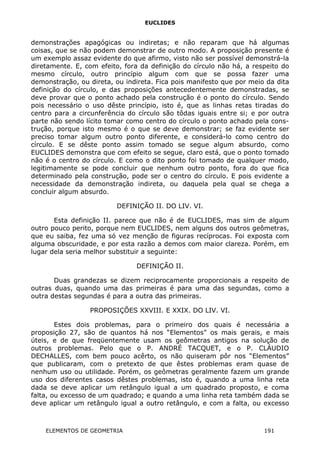 EUCLIDES
demonstrações apagógicas ou indiretas; e não reparam que há algumas
coisas, que se não podem demonstrar de outro modo. A proposição presente é
um exemplo assaz evidente do que afirmo, visto não ser possível demonstrá-la
diretamente. E, com efeito, fora da definição do círculo não há, a respeito do
mesmo círculo, outro princípio algum com que se possa fazer uma
demonstração, ou direta, ou indireta. Fica pois manifesto que por meio da dita
definição do círculo, e das proposições antecedentemente demonstradas, se
deve provar que o ponto achado pela construção é o ponto do círculo. Sendo
pois necessário o uso dêste princípio, isto é, que as linhas retas tiradas do
centro para a circunferência do círculo são tôdas iguais entre si; e por outra
parte não sendo lícito tomar como centro do círculo o ponto achado pela cons-
trução, porque isto mesmo é o que se deve demonstrar; se faz evidente ser
preciso tomar algum outro ponto diferente, e considerá-lo como centro do
círculo. E se dêste ponto assim tomado se segue algum absurdo, como
EUCLIDES demonstra que com efeito se segue, claro está, que o ponto tomado
não é o centro do círculo. E como o dito ponto foi tomado de qualquer modo,
legitimamente se pode concluir que nenhum outro ponto, fora do que fica
determinado pela construção, pode ser o centro do círculo. E pois evidente a
necessidade da demonstração indireta, ou daquela pela qual se chega a
concluir algum absurdo.
DEFINIÇÃO II. DO LIV. VI.
Esta definição II. parece que não é de EUCLIDES, mas sim de algum
outro pouco perito, porque nem EUCLIDES, nem alguns dos outros geômetras,
que eu saiba, fez uma só vez menção de figuras recíprocas. Foi exposta com
alguma obscuridade, e por esta razão a demos com maior clareza. Porém, em
lugar dela seria melhor substituir a seguinte:
DEFINIÇÃO II.
Duas grandezas se dizem reciprocamente proporcionais a respeito de
outras duas, quando uma das primeiras é para uma das segundas, como a
outra destas segundas é para a outra das primeiras.
PROPOSIÇÕES XXVIII. E XXIX. DO LIV. VI.
Estes dois problemas, para o primeiro dos quais é necessária a
proposição 27, são de quantos há nos “Elementos” os mais gerais, e mais
úteis, e de que freqüentemente usam os geômetras antigos na solução de
outros problemas. Pelo que o P. ANDRÉ TACQUET, e o P. CLÁUDIO
DECHALLES, com bem pouco acêrto, os não quiseram pôr nos “Elementos”
que publicaram, com o pretexto de que êstes problemas eram quase de
nenhum uso ou utilidade. Porém, os geômetras geralmente fazem um grande
uso dos diferentes casos dêstes problemas, isto é, quando a uma linha reta
dada se deve aplicar um retângulo igual a um quadrado proposto, e coma
falta, ou excesso de um quadrado; e quando a uma linha reta também dada se
deve aplicar um retângulo igual a outro retângulo, e com a falta, ou excesso
ELEMENTOS DE GEOMETRIA 191
 