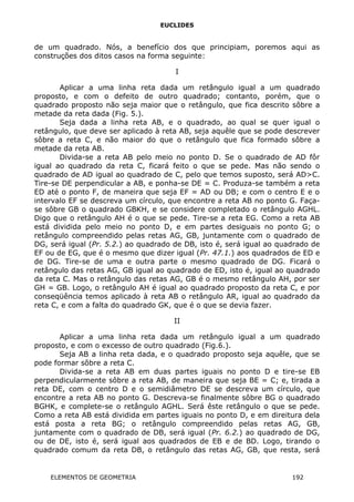 EUCLIDES
de um quadrado. Nós, a benefício dos que principiam, poremos aqui as
construções dos ditos casos na forma seguinte:
I
Aplicar a uma linha reta dada um retângulo igual a um quadrado
proposto, e com o defeito de outro quadrado; contanto, porém, que o
quadrado proposto não seja maior que o retângulo, que fica descrito sôbre a
metade da reta dada (Fig. 5.).
Seja dada a linha reta AB, e o quadrado, ao qual se quer igual o
retângulo, que deve ser aplicado à reta AB, seja aquêle que se pode descrever
sôbre a reta C, e não maior do que o retângulo que fica formado sôbre a
metade da reta AB.
Divida-se a reta AB pelo meio no ponto D. Se o quadrado de AD fôr
igual ao quadrado da reta C, ficará feito o que se pede. Mas não sendo o
quadrado de AD igual ao quadrado de C, pelo que temos suposto, será AD>C.
Tire-se DE perpendicular a AB, e ponha-se DE = C. Produza-se também a reta
ED até o ponto F, de maneira que seja EF = AD ou DB; e com o centro E e o
intervalo EF se descreva um círculo, que encontre a reta AB no ponto G. Faça-
se sôbre GB o quadrado GBKH, e se considere completado o retângulo AGHL.
Digo que o retângulo AH é o que se pede. Tire-se a reta EG. Como a reta AB
está dividida pelo meio no ponto D, e em partes desiguais no ponto G; o
retângulo compreendido pelas retas AG, GB, juntamente com o quadrado de
DG, será igual (Pr. 5.2.) ao quadrado de DB, isto é, será igual ao quadrado de
EF ou de EG, que é o mesmo que dizer igual (Pr. 47.1.) aos quadrados de ED e
de DG. Tire-se de uma e outra parte o mesmo quadrado de DG. Ficará o
retângulo das retas AG, GB igual ao quadrado de ED, isto é, igual ao quadrado
da reta C. Mas o retângulo das retas AG, GB é o mesmo retângulo AH, por ser
GH = GB. Logo, o retângulo AH é igual ao quadrado proposto da reta C, e por
conseqüência temos aplicado à reta AB o retângulo AR, igual ao quadrado da
reta C, e com a falta do quadrado GK, que é o que se devia fazer.
II
Aplicar a uma linha reta dada um retângulo igual a um quadrado
proposto, e com o excesso de outro quadrado (Fig.6.).
Seja AB a linha reta dada, e o quadrado proposto seja aquêle, que se
pode formar sôbre a reta C.
Divida-se a reta AB em duas partes iguais no ponto D e tire-se EB
perpendicularmente sôbre a reta AB, de maneira que seja BE = C; e, tirada a
reta DE, com o centro D e o semidiâmetro DE se descreva um círculo, que
encontre a reta AB no ponto G. Descreva-se finalmente sôbre BG o quadrado
BGHK, e complete-se o retângulo AGHL. Será êste retângulo o que se pede.
Como a reta AB está dividida em partes iguais no ponto D, e em direitura dela
está posta a reta BG; o retângulo compreendido pelas retas AG, GB,
juntamente com o quadrado de DB, será igual (Pr. 6.2.) ao quadrado de DG,
ou de DE, isto é, será igual aos quadrados de EB e de BD. Logo, tirando o
quadrado comum da reta DB, o retângulo das retas AG, GB, que resta, será
ELEMENTOS DE GEOMETRIA 192
 