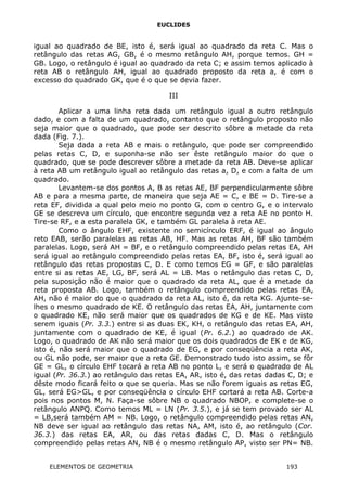 EUCLIDES
igual ao quadrado de BE, isto é, será igual ao quadrado da reta C. Mas o
retângulo das retas AG, GB, é o mesmo retângulo AH, porque temos. GH =
GB. Logo, o retângulo é igual ao quadrado da reta C; e assim temos aplicado à
reta AB o retângulo AH, igual ao quadrado proposto da reta a, é com o
excesso do quadrado GK, que é o que se devia fazer.
III
Aplicar a uma linha reta dada um retângulo igual a outro retângulo
dado, e com a falta de um quadrado, contanto que o retângulo proposto não
seja maior que o quadrado, que pode ser descrito sôbre a metade da reta
dada (Fig. 7.).
Seja dada a reta AB e mais o retângulo, que pode ser compreendido
pelas retas C, D, e suponha-se não ser êste retângulo maior do que o
quadrado, que se pode descrever sôbre a metade da reta AB. Deve-se aplicar
à reta AB um retângulo igual ao retângulo das retas a, D, e com a falta de um
quadrado.
Levantem-se dos pontos A, B as retas AE, BF perpendicularmente sôbre
AB e para a mesma parte, de maneira que seja AE = C, e BE = D. Tire-se a
reta EF, dividida a qual pelo meio no ponto G, com o centro G, e o intervalo
GE se descreva um círculo, que encontre segunda vez a reta AE no ponto H.
Tire-se RF, e a esta paralela GK, e também GL paralela à reta AE.
Como o ângulo EHF, existente no semicírculo ERF, é igual ao ângulo
reto EAB, serão paralelas as retas AB, HF. Mas as retas AH, BF são também
paralelas. Logo, será AH = BF, e o retângulo compreendido pelas retas EA, AH
será igual ao retângulo compreendido pelas retas EA, BF, isto é, será igual ao
retângulo das retas propostas C, D. E como temos EG = GF, e são paralelas
entre si as retas AE, LG, BF, será AL = LB. Mas o retângulo das retas C, D,
pela suposição não é maior que o quadrado da reta AL, que é a metade da
reta proposta AB. Logo, também o retângulo compreendido pelas retas EA,
AH, não é maior do que o quadrado da reta AL, isto é, da reta KG. Ajunte-se-
lhes o mesmo quadrado de KE. O retângulo das retas EA, AH, juntamente com
o quadrado KE, não será maior que os quadrados de KG e de KE. Mas visto
serem iguais (Pr. 3.3.) entre si as duas EK, KH, o retângulo das retas EA, AH,
juntamente com o quadrado de KE, é igual (Pr. 6.2.) ao quadrado de AK.
Logo, o quadrado de AK não será maior que os dois quadrados de EK e de KG,
isto é, não será maior que o quadrado de EG, e por conseqüência a reta AK,
ou GL não pode, ser maior que a reta GE. Demonstrado tudo isto assim, se fôr
GE = GL, o círculo EHF tocará a reta AB no ponto L, e será o quadrado de AL
igual (Pr. 36.3.) ao retângulo das retas EA, AR, isto é, das retas dadas C, D; e
dêste modo ficará feito o que se queria. Mas se não forem iguais as retas EG,
GL, será EG>GL, e por conseqüência o círculo EHF cortará a reta AB. Corte-a
pois nos pontos M, N. Faça-se sôbre NB o quadrado NBOP, e complete-se o
retângulo ANPQ. Como temos ML = LN (Pr. 3.5.), e já se tem provado ser AL
= LB,será também AM = NB. Logo, o retângulo compreendido pelas retas AN,
NB deve ser igual ao retângulo das retas NA, AM, isto é, ao retângulo (Cor.
36.3.) das retas EA, AR, ou das retas dadas C, D. Mas o retângulo
compreendido pelas retas AN, NB é o mesmo retângulo AP, visto ser PN= NB.
ELEMENTOS DE GEOMETRIA 193
 
