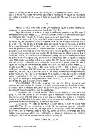 EUCLIDES
Logo, o retângulo AP é igual ao retângulo compreendido pelas retas C, D.
Logo, à linha reta dada AB temos aplicado o retângulo AP igual ao retângulo
das retas propostas C, D, e com a falta do quadrado BP, que é o que se devia
fazer.
IV
Aplicar a uma linha reta dada um retângulo igual a outro retângulo.
proposto, e com o excesso de uma quadrado (Fig. 8.).
Seja AB a linha reta dada, e seja. o retângulo proposto aquêle, que é
compreendido pelas retas C, D. Deve-se aplicar à reta AB um retângulo igual
ao retângulo das retas C, D, e com o excesso de um quadrado.
Dos extremos A, B da reta dada sejam lançadas para partes contrárias
as retas AE, BF, perpendiculares à mesma reta AB, de maneira que seja AE =
C, e BF = D. Tire-se EF, e dividida esta pelo meio no ponto G, com. o centro
G, e o semidiâmetro GE se descreva um círculo, o qual encontre outra vez a
reta AE produzida no ponto H. Tire-se também a reta HF, e depois a reta GL
paralela a AE, Produza-se a reta AB para uma e outra parte, até que encontre
a circunferência do círculo nos pontos M, N. Descreva-se sôbre a parte BN o
quadrado NBOP, e complete-se o retângulo ANPQ. Será êste retângulo o que
se pede. Como o ângulo EHF, existente no semicírculo EHF, é igual ao ângulo
reto EAB, serão paralelas entre si as retas AB, HF. Logo, são iguais as retas
AH, BF, e por conseqüência o retângulo compreendido pelas retas EA, AH é
igual ao retângulo compreendido pelas retas EA, BP, isto é, pelas retas C, D.
Sendo pois ML = LN, e AL = LB, será também MA = BN, e assim será o
retângulo das retas AN, NB igual ao retângulo das retas MA, AN, isto é, das
retas EA, AR (Pr. 35.3.), ou das retas C, D. Logo, o retângulo compreendido
pelas retas AN, NB, isto é, o retângulo AP é igual ao retângulo compreendido
pelas retas dadas C, D. Logo, tem-se aplicado à reta proposta AB o retângulo
AP, igual ao retângulo compreendido pelas retas C, D, e com o excesso do
quadrado BP, que é o que se devia fazer.
WILLEBRORDO SNELLIO, segundo me parece, foi o primeiro que
indicou as construções do terceiro e quarto problema no seu Apolônio Bótavo,
e depois dêle o célebre HALLEIO no Escólio da proposição do livro 8. das
Seções Cônicas de Apolônio, por êle restituído.
O problema III. pode-se propor dêste modo. Dividir a reta dada AB
(Fig. 7.) em um ponto N, de maneira que o retângulo compreendido pelos
segmentos dela AN, NB seja igual a um espaço dado. Ou, o que é o mesmo,
dada a soma AB dos dois lados, que compreendem um retângulo, e dada a
grandeza do mesmo retângulo, achar os ditos lados.
O problema IV. pode-se também propor assim. Achar na linha reta
dada AB (Fig. 8.), e produzida, o ponto N, de maneira que o retângulo
compreendido pelas retas AN, NB seja igual a um espaço dado. Ou também, o
que vem a ser o mesmo, dada a reta AB, como se fôsse a diferença dos dois
lados, que compreendem um retângulo, e dada a grandeza do mesmo
retângulo, determinar os lados dêste mesmo retângulo.
PROP. XXXII. DO LIV. VI.
ELEMENTOS DE GEOMETRIA 194
 
