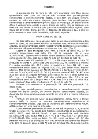 EUCLIDES
A proposição 26. do livro 6. não vem enunciada com tôda aquela
generalidade que podia ter. Porque não somente dois paralelogramos
semelhantes e semelhantemente postos, e que têm um ângulo comum,
existem ao redor da mesma diagonal; mas também dois paralelogramos
semelhantes e semelhantemente postos, tôdas as vêzes que um ângulo de um
dêles é verticalmente oposto a outro ângulo do outro, têm as diagonais em
direitura uma de outra. Parece pois que a demonstração dêste segundo caso
devia ser diferente, direta, porém, e deduzida da proposição 32., a qual se
pode demonstrar com maior brevidade, e do modo seguinte: .
PROP. XXXII. DO LIV. VI.
Se dois triângulos, nos quais dois lados de um são proporcionais a dois
lados do outro, se dispuserem entre si de maneira que, tocando-se com dois
ângulos, os lados homólogos sejam respectivamente paralelos; os outros lados
dos mesmos triângulos estarão em direitura um com outro (Fig. 9).
Sejam os dois triângulos GAP, HFO, e sejam os lados AG, GF do
primeiro proporcionais aos lados FH, HC do segundo, isto é, seja
AG:GF::FH:HC. Suponhamos também serem paralelas tanto as retas GA, HF,
como as retas GF, HO. Digo que o lado AF está em direitura do lado FC.
Tire-se a reta CK paralela (Pr. 31.1.) a FH, e que encontre a outra GF
produzida no ponto K. Como cada uma das retas AG, KC é paralela à mesma
FH, serão paralelas (Pr. 30.1.) entre si também as duas AG, KC, e por
conseqüência serão iguais os ângulos AGF, FKC, por serem êstes ângulos
alternos. Mas temos suposto ser AG:GF::FH:HC, e é também FH:HC::CK:KF,
visto ser FH = CK, e HC = KF (Pr. 34. 1.), e assim temos AG:FG::CK :KF; e de
mais são iguais os ângulos formados pelos lados AG, GF, e pelos outros CK,
KF. Logo, os triângulos AGF, CKF são eqüiângulos (Pr. 6.6.), e por
conseqüência deve ser o ângulo AFG = CFK. Mas GFK é uma só linha reta.
Logo, o lado AF deve estar em direitura (Pr. 14.1.) do lado FC.
Pode-se pois demonstrar a proposição 26, pela dita proposição 32,
dêste modo.
Se dois paralelogramos semelhantes e semelhantemente postos
tiverem um ângulo comum, ou tiverem ângulos verticalmente opostos, as
diagonais dos ditos paralelogramos existirão em uma só e a mesma linha reta
(Fig. 9).
Tenham em primeiro lugar os paralelogramos ABCD, AEFG o ângulo
comum BAD, e sejam os mesmos paralelogramos semelhantes e
semelhantemente postos. Digo que as diagonais dos paralelogramos ABOD,
AEFG existem em uma mesma linha reta.
Considerem-se produzidos os lados EF, GF até. os pontos H, K, e sejam
tiradas as retas FA, FC. Sendo pela hipótese semelhantes os paralelogramos
ABCD, AEFG, será DA:AB::GA:AE, e por conseqüência será também
DG:EB::GA:AE (Cor. 19.5.). Mas é DG = FH, e EB = HC, e AE = GF. Logo, será
FH:HC::AG:GF. Mas tanto os lados FH, AG, como os lados HC, GF são
paralelos entre si; e os triângulos AGF, FHC se tocam pela parte dos ângulos
AFG, CFH no ponto F. Logo, a reta AF está em direitura (Pr. 32.6.) da reta FC,
ELEMENTOS DE GEOMETRIA 195
 