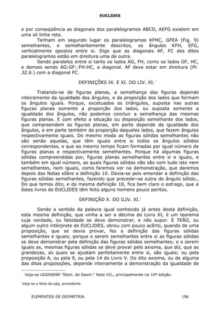 EUCLIDES
e por conseqüência as diagonais dos paralelogramos ABCD, AEFG existem em
uma só linha reta.
Tenham em segundo lugar os paralelogramos KFHC, GFEA (Fig. 9)
semelhantes, e semelhantemente descritos, os ângulos KFH, EFG,
verticalmente opostos entre si. Digo que as diagonais AF, FC dos ditos
paralelogramos estão em direitura uma de outra.
Sendo paralelos entre si tanto os lados AG, FH, como os lados GF, HC,
e demais sendo AG:GF::FH:HC, a diagonal. AF deve estar em direitura (Pr.
32.6.) com a diagonal FC.
DEFINIÇÕES IX. E XI. DO LIV. XI.∗
Tratando-se de figuras planas, a semelhança das figuras depende
inteiramente da igualdade dos ângulos, e da proporção dos lados que formam
os ângulos iguais. Porque, excetuados os triângulos, suposta nas outras
figuras planas somente a proporção dos lados, ou suposta somente a
igualdade dos ângulos, não podemos concluir a semelhança das mesmas
figuras planas. E com efeito a situação ou disposição semelhante dos lados,
que compreendem as figuras planas, em parte depende da igualdade dos
ângulos, e em parte também da proporção daqueles lados, que fazem ângulos
respectivamente iguais. Do mesmo modo as figuras sólidas semelhantes não
são senão aquelas, que têm iguais entre si todos os ângulos sólidos
correspondentes, e que ao mesmo tempo ficam formadas por igual número de
figuras planas e respectivamente semelhantes. Porque há algumas figuras
sólidas compreendidas por, figuras planas semelhantes entre si e iguais, e
também em igual número, as quais figuras sólidas não são com tudo isto nem
semelhantes, nem iguais, como faremos ver na demonstração, que daremos
depois das Notas sôbre a definição 10. Devia-se pois emendar a definição das
figuras sólidas semelhantes, fazendo que precede~se outra do ângulo sólido.,
Do que temos dito, e da mesma definição 10, fica bem claro o estrago, que a
êstes livros de EUCLIDES têm feito alguns homens pouco peritos.
DEFINIÇÃO X. DO ILIV. XI.∗
Sendo o sentido da palavra igual conhecido já antes desta definição,
esta mesma definição, que vinha a ser a décima do Livro XI, é um teorema
cuja verdade, ou falsidade se deve demonstrar, e não supor. E TEÃO, ou
algum outro intérprete de EUCLIDES, obrou com pouco acêrto, quando de uma
proposição, que se devia provar, fez a definição das figuras sólidas
semelhantes e iguais; porque o serem semelhantes entre si as figuras sólidas
se deve demonstrar pela definição das figuras sólidas semelhantes; e o serem
iguais as, mesmas figuras sólidas se deve provar pelo axioma, que diz, que as
grandezas, as quais se ajustam perfeitamente entre si, são iguais; ou pela
proposição A, ou pela 9, ou pela 14 do Livro V. Do dito axioma, ou de alguma
das ditas proposições, depende inteiramente a demonstração da igualdade de

Veja-se LEGENDRE "Elem. de Geom." Nota XII., principalmente na 10ª edição.

Veja-se a Nota da pág. precedente
ELEMENTOS DE GEOMETRIA 196
 