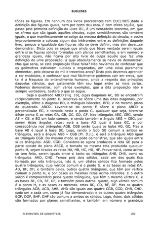 EUCLIDES
tôdas as figuras. Em nenhum dos livros precedentes tem EUCLIDES dado a
definição das figuras iguais, nem por certo deu esta. E com efeito aquêle, que
passa pela primeira definição do Livro III., é um verdadeiro teorema, em que
se afirma que são iguais aquêles círculos, cujos semidiâmetros são também
iguais, o que manifestamente se colige da mesma definição do círculo; e assim
impropriamente a colocou algum dos intérpretes entre as definições daquele
livro, porque a igualdade das figuras não se deve definir, mas sim deve...se
demonstrar. Disto pois se segue que ainda que fôsse verdade serem iguais
entre si as figuras sólidas formadas com planos semelhantes, e em número e
grandeza iguais, não ficava por isto livre de culpa aquêle que fez uma
definição de uma proposição, à qual absolutamente se havia de demonstrar.
Mas que seria, se esta proposição fôsse falsa? Não havíamos de confessar que
os geômetras estiveram iludidos e enganados, em uma coisa puramente
elementar, pelo decurso de mil e trezentos anos? Disto pois devemos aprender
a ser modestos, e confessar que mui fàcilmente podemos cair em erros, que
tal é a fraqueza do entendimento humano, ainda a respeito dos princípios
daquelas ciências, que justamente têm seu lugar entre as mais certas.
Podemos demonstrar, com vários exemplos, que a dita proposição não é
sempre verdadeira, bastará o que se segue.
Seja o quadrado ABCD (Fig. 10), cujas diagonais AC, BD se encontram
reciprocamente no ponto E. Descreva-se sôbre uma das ditas diagonais, por
exemplo, sôbre a diagonal BD, o triângulo isósceles, BFD, e no mesmo plano
do quadrado. ABCD. Levante-se do ponto E sôbre o plano ABCD a
perpendicular EG, e tomado nesta o ponto G, qualquer que seja, tirem-se
dêste ponto G as retas GA, GB, GC, GD, GF. Nos triângulos AEG, CEG, sendo
AE = CE, e EG um lado comum, e sendo também o ângulo AEG = CEG, por
serem êstes ângulos retos; será a base AG igual à base GC, e por
conseqüência nos triângulos AGB, CGB serão iguais os lados AG, GC. Mas a
base AB é igual à base BC. Logo, sendo o lado GB comum a ambos os
triângulos, será o ângulo AGB = CGB (Pr. 8.1.), e será o triângulo AGB igual
ao triângulo CGB. Do mesmo modo se pode demonstrar, que são iguais entre
si os triângulos. AGD, CGD. Considere-se agora produzida a reta GE para a
parte oposbt do plano ABCD, e tomado na mesma reta produzida qualquer
ponto H, sejam tiradas as retas HA, HB, HC, HD, HF. Provar-se-á, como acima
se tem feito, serem iguais entre si tanto os triângulos AHB, CHB, como os
triângulos. AHD, CHD. Temos pois dois sólidos, cada um dos quais fica
formado por oito triângulos, isto é, um dêstes sólidos fica formado pelos
quatro triângulos, cujo vértice comum é o ponto G, e as bases as retas BA,
AD, BF, DF; e também pelos. outros quatro triânguios, que têm por vértice
comum o ponto H, e por bases as mesmas retas acima referidas. E o outro
sólido é compreendido pelos quatro triângulos, que têm o mesmo vértice G, e
as bases BC, CD, BF, DF, e também pelos outros. quatro, cujo vértice comum
é o ponto H, e as bases as mesmas. retas BC, CD, BF, DF. Mas os quatro
triângulos AGB, AGD, AHB, AHD são iguais aos quatro CGB, CGD, CHB, CHD,
cada um a cada um, como já fica demonstrado; e os outros quatro triângulos
BGF, DGF, BHF, DHF são comuns a ambos os sólidos. Logo, êstes. dois sólidos
são formados por planos semelhantes, e também em número e grandeza
ELEMENTOS DE GEOMETRIA 197
 