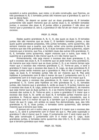 EUCLIDES
excederá a outra grandeza, que resta; e já pela construção, que fizemos, as
três grandezas A, B, C tomadas juntas são maiores que a grandeza D, que é o
que se devia fazer.
COROL. Se depois se quiser qut as duas grandezas A, B tomadas
juntamente não sejam menores que as outras duas C, D, também tomadas
juntas, o excesso das duas A, B juntas sôbre a grandeza C não deve ser
menor que a grandeza D, isto é, a grandeza D não há de ser maior que o dito
excesso.
PROP. II. PROB.
Dadas quatro grandezas A, B, C, D, das quais as duas A, B tomadas
juntas não são menores que as duas C, D também tomadas juntas, e das
quais quatro grandezas propostas, três juntas tomadas, como quisermos, são
sempre maiores que a quarta, que resta; achar uma quinta grandeza E, de
maneira que das três grandezas A, B, E duas tomadas como quisermos, sejam
maiores que a terceira, que fica, e também duas das outras três grandezas, C,
D, E, tomadas como quisermos, sejam maiores que a outra, que resta. E
suponha-se a grandeza A não menor que B, e C não menor que D.
Primeiramente, não seja menor o excesso das duas grandezas C, D,
quê o excesso das duas A, B. É evidente que se pode tomar uma grandeza E,
de maneira que seja menor que as duas juntas C, D, e ao mesmo tempo seja
maior que o excesso das mesmas grandezas C, D. Tome-se pois, e será a
grandeza E maior que o excesso das duas A, B. Logo, as duas grandezas B, E
tomadas juntas serão maiores que a grandeza A. Mas A não é menor que B.
Logo, as duas A, E tomadas juntas hão de ser maiores que B. Mas pela
hipótese A juntamente com B não é menor do que C juntamente com D, e C
juntamente com D é maior que E. Logo A juntamente com B é maior que E.
Seja agora o excesso das grandezas A, B, maior que o excesso das
grandezas C, D. Como pela hipótese as três grandezas B, C, D, tomadas
juntas, são maiores que a grandeza A, serão as duas C, D juntas maiores que
o excesso das duas A, B. Logo, poder-se-á tomar uma grandeza E, de maneira
que seja menor que as duas juntas C, D, e ao mesmo tempo seja maior que o
excesso das outras A, B. Tome-se pois; e como a grandeza E é maior que o
excesso das duas A, B; serão as duas B, E tomadas juntas maiores que a
grandeza A. Pode-se agora demonstrar, como no caso precedente, que A
juntamente com E é menor do que B, e também que A juntamente com B é
maior do que E; Logo, em ambos os casos fica demonstrado, que, das três
grandezas A, B, E, duas juntas, e tomadas como quisermos; são sempre
maiores que a terceira que resta.
E porque em um e outro caso a grandeza E é maior que o excesso das
duas C, D, será E juntamente com D maior do que C. Mas pela suposição a
grandeza C não é menor que D. Logo, E juntamente com C será maior que D.
Mas pela construção C juntamente com D é maior que E: Logo, duas
grandezas juntas, e tomadas como quisermos das três C, D, E, são maiores
que a terceira grandeza que resta.
PROP. III. TEOR.
ELEMENTOS DE GEOMETRIA 199
 