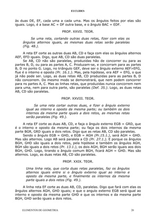 EUCLIDES
às duas DE, EF, cada uma a cada uma. Mas os ângulos feitos por elas são
iguais. Logo, é a base AC = DF outra base, e o ângulo BAC = EDF.
PROP. XXVII. TEOR.
Se uma reta, cortando outras duas retas, fizer com elas os
ângulos alternos iguais, as mesmas duas retas serão paralelas
(Fig. 48.).
A reta EF corte as outras duas AB, CD e faça com elas os ângulos alternos
AEF, EFD iguais. Digo, que AB, CD são duas paralelas.
Se AB, CD não são paralelas, produzidas hão de concorrer ou para as
partes B, D, ou para as partes A, C. Produzam-se, e concorram para as partes
B, D no ponto G. Logo, no triângulo GEF, deve ser o ângulo externo AEF>EFG,
flue é o interno e oposto (Pr. 16.1.). Mas, pela hipótese, era AEF = EFG, o que
já não pode ser. Logo, as duas retas AB, CD produzidas para as partes B, D
não concorrem. Do mesmo modo se demonstrará, que nem podem concorrer
para ns partes A, C. Mas as linhas retas, que produzidas nunca concorrem nem
para uma, nem para outra parte, são paralelas (Def. 35.). Logo, as duas retas
AB, CD são paralelas.
PROP. XXVIII. TEOR.
Se uma reta cortar outras duas, e fizer o ângulo externo
igual ao interno e oposto da mesma parte; ou também os dois
internos da mesma parte iguais a dois retos, as mesmas retas
serão paralelas (Fig. 49.).
A reta EF corte as duas AB, CD, e faça o ângulo externo EGB = GRD, que
é o interno e oposto da mesma parte; ou faça os dois internos da mesma
parte BGR, GRD iguais a dois retos. Digo que as retas AB, CD são paralelas.
Sendo o ângulo EGB = GHD, e EGB = AGH (Pr.15.1.), será AGH = GHD.
Mas são alternos. Logo AB será paralela a CD (Pr. 27.1.). E porque os ângulos
BGH, GHD são iguais a dois retos, pela hipótese e também os ângulos AGH,
BGH são iguais a dois retos (Pr. 13.1.), os dois AGH, BGH serão iguais aos dois
BGH, GHD. Logo, tirando o ângulo comum BGH, ficará AGH = GHD. Mas são
alternos. Logo, as duas retas AB, CD são paralelas.
PROP. XXIX. TEOR.
Uma linha reta, que corta duas retas paralelas, faz os ângulos
alternos iguais entre si o ângulo externo igual ao interno e
oposto da mesma parte, e finalmente os internos da mesma
parte iguais a dois retos (Fig. 49.).
A linha reta EF corte as duas AB, CD, paralelas. Digo que fará com elas os
ângulos alternos AGH, GHD iguais; e que o angulo externo EGB será igual ao
interno e oposto da mesma parte GHD e que os internos e da mesma parte
BGH, GHD serão iguais a dois retos.
ELEMENTOS DE GEOMETRIA 20
 
