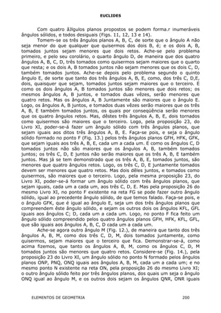 EUCLIDES
Com quatro âJlgulos planos propostos se podem forma.r inumeráveis
ângulos sólidos, e todos desiguais (Figs. 11, 12, 13 e 14).
Tomem-se os três ângulos planos A, B, C, de sorte que o ângulo A não
seja menor do que qualquer que quisermos dos dois B, é; e os dois A, B,
tomados juntos sejam menores que dois retos. Ache-se pelo problema
primeiro, e pelo seu corolário, o quarto ângulo D, de maneira que dos quatro
ângulos A, B, C, D, três tomados como quisermos sejam maiores que o quarto
que resta; e os dois A, B tomados juntos não sejam menores que os dois C, D,
também tomados juntos. Ache-se depois pelo problema segundo o quinto
ângulo E, de sorte que tanto dos três ângulos A, B, E, como, dos três C, D,E,
dois, quaisquer que sejam, tomados juntos sejam maiores que o terceiro. E
como os dois ângulos A, B tomados juntos são menores que dois retos; os
mesmos ângulos A, B juntos, e tomados duas vêzes, serão menores que
quatro retos. Mas os ângulos A, B Juntamente são maiores que o ângulo E.
Logo, os ângulos A, B juntos, e tomados duas vêzes serão maiores que os três
A, B, E também tomados juntos, os quais por conseqüência serão menores
que os quatro ângulos retos. Mas, dêstes três ângulos A, B, E, dois tornados
como quisermos são maiores que o terceiro. Logo, pela proposição 23, do
Livro XI, poder-se-á fazer um ângulo sólido com três ângulos planos, que
sejam iguais aos ditos três ângulos A, B, E. Faça-se pois, e seja o ângulo
sólido formado no ponto F (Fig. 13.) pelos três ângulos planos GFH, HFK, GFK,
que sejam iguais aos três A, B, E, cada um a cada um. E como os ângulos C, D
tomados juntos não são maiores que os ângulos A, B, também tomados
juntos; os três C, D, E juntos não serão maiores que os três A, B, E também
juntos. Mas já se tem demonstrado que os três A, B, E, tomados juntos, são
menores que quatro ângulos retos. Logo, os três C, D, E juntamente tomados
devem ser menores que quatro retos. Mas dois dêles juntos, e tomados como
quisermos, são maiores que o terceiro. Logo, pela mesma proposição 23, do
Livro XI, poder-se-á formar um ângulo sólido com três ângulos planos, que
sejam iguais, cada um a cada um, aos três C, D, E. Mas pela proposição 26 do
mesmo Livro XI, no ponto F existente na reta FG se pode fazer outro ângulo
sólido, igual ao precedente ângulo sólido, de que temos falado. Faça-se pois, e
o ângulo GFK, que é igual ao ângulo E, seja um dos três ângulos planos que
compreendem êste ângulo sólido, e sejam os outros dois os ângulos KFL, GFL
iguais aos ângulos C; D, cada um a cada um. Logo, no ponto F fica feito um
ângulo sólido compreendido pelos quatro ângulos planos GFH, HFK, KFL, GFL,
que são iguais aos ângulos A, B, C, D cada um a cada um.
Ache-se agora outro ângulo M (Fig. 12.), de maneira que tanto dos três
ângulos A, B, M, como dos três C, D, M, dois tomados juntamente, como
quisermos, sejam maiores que o terceiro que fica. Demonstrar-se-á, como
acima fizemos, que tanto os ângulos A, B, M, como os ângulos C, D, M
tomados juntos são menores que quatro retos. Considere-se (Fig. 14.), pela
proposição 23 do Livro XI, um ângulo sólido no ponto N formado pelos ângulos
planos ONP, PNQ, ONQ iguais aos ângulos A, B, M, cada um a cada um; e no
mesmo ponto N existente na reta ON, pela proposição 26 do mesmo Livro XI;
o outro ângulo sólido feito por três ângulos planos, dos quais um seja o ângulo
ONQ igual ao ângulo M, e os outros dois sejam os ângulos QNR, ONR iguais
ELEMENTOS DE GEOMETRIA 200
 