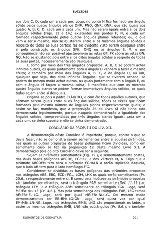 EUCLIDES
aos dois C, D, cada um a cada um. Logo, no ponto N fica formado um ângulo
sólido pelos quatro ângulos planos ONP, PNQ, QNR, ONR, que são iguais aos
quatro A, B, C, D, cada um a cada um. Mas não serem iguais entre si os dois
ângulos sólidos (Figs. 13 e 14,) existentes nos pontos F, N, e cada um
formado respectivamente pelos quatro ângulos planos referidos; ou, o que
vem a ser o mesmo, não se ajustarem entre si os mesmos ângulos sólidos a
respeito de tôdas as suas partes; faz-se evidente visto serem desiguais entre
si pela construção os ângulos GFK, ONQ ou os ângulos E, M, e por
conseqüência não ser possível ajustarem-se as retas GF, FK sôbre as retas ON,
NQ. Não se ajustando pois entre si os ditos ângulos sólidos a respeito de todas
as suas partes, necessariamente são desiguais.
E como por meio dos três ângulos propostos, A, B, C se podem achar
infinitos outros, os quais juntamente com o ângulo D venham a fazer o mesmo
efeito; e também por meio dos ângulos A, B, C, e do ângulo D, ou um,
qualquer que seja, dos ditos infinitos ângulos, que se tiverem achado, se
podem do mesmo modo achar outros, os quais juntamente com o ângulo E, ou
com o ângulo M façam a mesma coisa; é manifesto que com os mesmos
quatro ângulos planos se podem formar inumeráveis ângulos sólidos, os quais
todos sejam entre si desiguais.
Engana-se pois o padre CLÁUDIO, e com êle todos aquêles autores, que
afirmam serem iguais entre si os ângulos sólidos, tôdas as vêzes que ficam
formados pelo mesmo número de ângulos planos respectivamente iguais; e
assim se faz, manifesto, que a proposição 26 do Livro XI não tinha sido
demonstrada legitimamente, porque naquela demonstração a igualdade dos
ângulos sólidos, compreendidos por três ângulos planos iguais, cada um a
cada um, se tinha suposto e não se tinha demonstrado.
COROLÁRIO DA PROP. III DO LIV. XII.
A demonstração dêste Corolário é imperfeita, porque, contra o que se
devia fazer, não se demonstra serem semelhantes entre si aquelas pirâmides,
nas quais as outras propostas de bases polígonas ficam divididas, como em
semelhante caso se fez na proposição 12 dêste mesmo Livro XII. A
demonstração pois do dito Corolário deve ser a seguinte.
Sejam as pirâmides semelhantes (Fig. 15.), e semelhantemente postas,
das duas bases polígonas ABCDE, FGHKL, e dos vértices M, N. Digo que a
pirâmide ABCDEM tem para a pirâmide FGHKLN a razão triplicada daquela,
que o lado AB tem para o lado homólogo F'G.
Considerem-se divididas as bases polígonas das pirâmides propostas
nos triângulos ABE, EBC, ECD; FGL, LGH, LHK os quais serão semelhantes (Pr.
20.6.,) respectivamente entre si. E como pela hipótese as pirâmides propostas
são também semelhantes; será o triângulo EAM semelhante (Def. 11.11.) ao
triângulo LFM, e o triângulo ABM semelhante ao triângulo FGN. Logo, será
ME:EA::NL:LF (Pr. 4.6.). Mas pela semelhança dos triângulos EAB, LFG temos
AE:EB::FL:LG. Logo, será por igual ME:EB::NL:LG. Do mesmo modo
demonstraremos ser EB:BM::LG:GN. Logo, será outra vez por igual
EM:MB::LN:NG. Logo, nos triângulos EMB, LNG são proporcionais os lados, e
assim os mesmos triângulos EMB, LNG são eqüiângulos (Pr. 5.6.), e também
ELEMENTOS DE GEOMETRIA 201
 