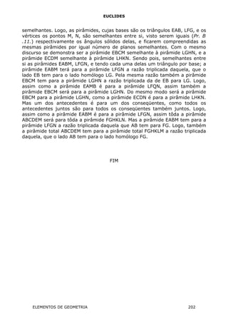 EUCLIDES
semelhantes. Logo, as pirâmides, cujas bases são os triângulos EAB, LFG, e os
vértices os pontos M, N, são semelhantes entre si, visto serem iguais (Pr. B
.11.) respectivamente os ângulos sólidos delas, e ficarem compreendidas as
mesmas pirâmides por igual número de planos semelhantes. Com o mesmo
discurso se demonstra ser a pirâmide EBCM semelhante à pirâmide LGHN, e a
pirâmide ECDM semelhante à pirâmide LHKN. Sendo pois, semelhantes entre
si as pirâmides EABM, LFGN, e tendo cada uma delas um triângulo por base; a
pirâmide EABM terá para a pirâmide LFGN a razão triplicada daquela, que o
lado EB tem para o lado homólogo LG. Pela mesma razão também a pirâmide
EBCM tem para a pirâmide LGHN a razão triplicada da de EB para LG. Logo,
assim como a pirâmide EAMB é para a pirâmide LFQN, assim também a
pirâmide EBCM será para a pirâmide LGHN. Do mesmo modo será a pirâmide
EBCM para a pirâmide LGHN, como a pirâmide ECDN é para a pirâmide LHKN.
Mas um dos antecedentes é para um dos conseqüentes, como todos os
antecedentes juntos são para todos os conseqüentes também juntos. Logo,
assim como a pirâmide EABM é para a pirâmide LFGN, assim tôda a pirâmide
ABCDEM será para tôda a pirâmide FGHKLN. Mas a pirâmide EABM tem para a
pirâmide LFGN a razão triplicada daquela que AB tem para FG. Logo, também
a pirâmide total ABCDEM tem para a pirâmide total FGHKLM a razão triplicada
daquela, que o lado AB tem para o lado homólogo FG.
FIM
ELEMENTOS DE GEOMETRIA 202
 