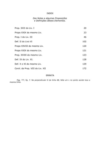 INDEX
Das Notas a algumas Proposições
e Definições dêstes Elementos.
Prop. XXII do Liv. I 20
Propo XXIX do mesmo Liv. 23
Prop. I do Liv. III 46
Def. II do Livo VI 102
Propo XXVIII do mesmo Liv. 120
Propo XXIX do mesmo Liv. 121
Prop. XXXII do mesmo Liv. 123
Def. IX do Liv. XI. 128
Def. X e XI do mesmo Liv. 129
Corol. da Prop. VIII do Liv. XII 172
ERRATA
Pag. ???, fig. 7. Na perpendicular G da linha AB, falta um L no ponto aonde toca a
mesma linha.
 