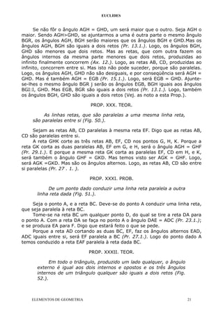 EUCLIDES
Se não fôr o ângulo AGH = GHD, um será maior que o outro. Seja AGH o
maior. Sendo AGH>GHD, se ajuntarmos a uma é outra parte o mesmo ângulo
BGR, os ângulos AGH, BGH serão maiores que os ângulos BGH e GHD.Mas os
ângulos AGH, BGH são iguais a dois retos (Pr. 13.1.). Logo, os ângulos BGH,
GHD são menores que dois retos. Mas as retas, que com outra fazem os
ângulos internos da mesma parte menores que dois retos, produzidas ao
infinito finalmente concorrem (Ax. 12.). Logo, as retas AB, CD, produzidas ao
infinito, concorrem entre si. Mas isto não pode suceder, porque são paralelas.
Logo, os ângulos AGH, GHD não são desiguais, e por conseqüência será AGH =
GHD. Mas é também AGH = EGB (Pr. 15.1.). Logo, será EGB = GHD. Ajunte-
se-lhes o mesmo ângulo BGR j serão os ângulos EGB, BGH iguais aos ângulos
BGI:I, GHD. Mas EGB, BGR são iguais a dois retos (Pr. 13.1.). Logo, também
os ângulos BGH, GHD são iguais a dois retos (Vej. as noto a esta Prop.).
PROP. XXX. TEOR.
As linhas retas, que são paralelas a uma mesma linha reta,
são paralelas entre si (Fig. 50.).
Sejam as retas AB, CD paralelas à mesma reta EF. Digo que as retas AB,
CD são paralelas entre si.
A reta GHK corte as três retas AB, EF, CD nos pontos G, H, K. Porque a
reta GK corta as duas paralelas AB, EF em G, e H, será o ângulo AGH = GHF
(Pr. 29.1.). E porque a mesma reta GK corta as paralelas EF, CD em H, e K,
será também o ângulo GHF = GKD. Mas temos visto ser AGK = GHF. Logo,
será AGK =GKD. Mas são os ângulos alternos. Logo, as retas AB, CD são entre
si paralelas (Pr. 27 . 1. ).
PROP. XXXI. PROB.
De um ponto dado conduzir uma linha reta paralela a outra
linha reta dada (Fig. 51.).
Seja o ponto A, e a reta BC. Deve-se do ponto A conduzir uma linha reta,
que seja paralela à reta BC.
Tome-se na reta BC um qualquer ponto D, do qual se tire a reta DA para
o ponto A. Com a reta DA se faça no ponto A o ângulo DAE = ADC (Pr. 23.1.);
e se produza EA para F. Digo que estará feito o que se pede.
Porque a reta AD cortando as duas BC, EF, faz os ângulos alternos EAD,
ADC iguais entre si, será EF paralela a BC (Pr. 27.1.). Logo do ponto dado A
temos conduzido a reta EAF paralela à reta dada BC.
PROP. XXXII. TEOR.
Em todo o triângulo, produzido um lado qualquer, o ângulo
externo é igual aos dois internos e opostos e os três ângulos
internos de um triângulo qualquer são iguais a dois retos (Fig.
52.).
ELEMENTOS DE GEOMETRIA 21
 