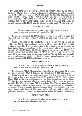 EUCLIDES
= BC. Logo, será AD = EF (Ax. 1.). Ajunte-se a mesma reta DE, ou tire-se.
Será AE = DF, isto é, o todo igual ao todo, ou o resto igual ao resto (Ax. 2.3.).
Mas é -AB = DC. Logo, as duas EA, AR são iguais às duas FD, DC, cada uma a
cada uma. Mas o ângulo externo FDC é igual (Pr. 29. 2.) ao interno EAB. Será
o triângulo EAB = FDC outro triângulo (Pr. 4.1.). Do trapézio ABCF tire-se o
triângulo FDC; e do mesmo trapézio ABCF tire-se o triângulo EAB. Logo, os
paralelogramos ABCD, EBCE, que são os restos, serão iguais (Ax. 3.) entre si.
PROP. XXXVI. TEOR.
Os paralelogramos, que estão postos sôbre bases iguais, e
entre as mesmas paralelas, são iguais (Fig. 58.).
Os paralelogramos ABCD, EFGH estejam postos sôbre as bases iguais BC,
FG, e entre as mesmas paralelas AH, BG. Digo que êstes paralelogramos são
iguais.
Tirem-se as retas BE, CH. Sendo BC = FG, e FG =EH (Pr. 34.1.) será BC
= EH. Mas BC, EH são paralelas; e entre os têrmos delas B, E, C, H, estão
tiradas as retas BE, CH; e as retas, que estão tiradas entre os extremos de
duas outras iguais e paralelas, e da mesma parte, são também iguais e
paralelas (Pr. 33.1). Logo, EB, CH são iguais e paralelas. Logo, EBCH é um
paralelogramo, igual ao paralelogramo ABCD (Pr. 35.1. ); por ter a mesma
base BC, e por estar entre as mesmas paralelas BC, AD. Pela mesma razão
será paralelogramo EFGH = EBCH, outro paralelogramo. Logo, os
paralelogramos ABCD, EFGH serão iguais entre si.
PROP. XXXVII. TEOR.
Os triângulos, que estão postos sôbre a mesma base, e
entre as mesmas paralelas, são iguais (Fig. 59.).
Os triângulos ABC, DBC, estejam postos sôbre a mesma base BC, e entre
as mesmas paralelas AD, BC. Digo que os triângulos ABC, DBC são iguais.
Produza-se AD de uma e outra parte para E, e F, e pelo ponto B tire-se
BE paralela a CA, e pelo ponto C tire-se CF paralela a BD (Pr. 31.1.). Logo,
EBCA, DBCF serão dois paralelogramos. Mas êstes paralelogramos são iguais
(Pr. 35. 1.), por estarem sôbre a mesma base BC, e entre as mesmas
paralelas BC, EF; e o triângulo ABC é a metade (Pr. 34.1.) do paralelogramo
EBCA, que fica dividido em duas partes iguais pela diagonal AB, como também
o triângulo DBC é a metade do paralelogramo DBCF, que é dividido em duas
partes iguais pela diagonal DC. Logo, será o triângulo ABC = DBC, outro
triângulo, porque as metades de quantidades iguais são também iguais (Ax.
7.).
PROP. XXXVIII. TEOR.
Os triângulos, que estão sôbre bases iguais, e entre as
mesmas paralelas, são iguais (Fig. 60.).
ELEMENTOS DE GEOMETRIA 24
 