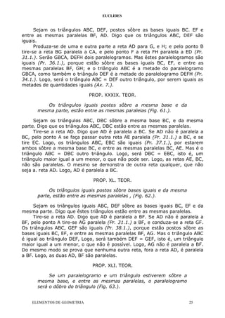 EUCLIDES
Sejam os triângulos ABC, DEF, postos sôbre as bases iguais BC. EF e
entre as mesmas paralelas BF, AD. Digo que os triângulos ABC, DEF são
iguais.
Produza-se de uma e outra parte a reta AD para G, e H; e pelo ponto B
tire-se a reta BG paralela a CA, e pelo ponto F a reta FH paralela a ED (Pr.
31.1.). Serão GBCA, DEFH dois paralelogramos. Mas êstes paralelogramos são
iguais (Pr. 36.1.), porque estão sôbre as bases iguais BC, EF, e entre as
mesmas paralelas BF, GH; e o triângulo ABC é a metade do paralelogramo
GBCA, como também o triângulo DEF é a metade do paralelogramo DEFH (Pr.
34.1.). Logo, será o triângulo ABC = DEF outro triângulo, por serem iguais as
metades de quantidades iguais (Ax. 7.).
PROP. XXXIX. TEOR.
Os triângulos iguais postos sôbre a mesma base e da
mesma parte, estão entre as mesmas paralelas (Fig. 61.).
Sejam os triângulos ABC, DBC sôbre a mesma base BC, e da mesma
parte. Digo que os triângulos ABC, DBC estão entre as mesmas paralelas.
Tire-se a reta AD. Digo que AD é paralela a BC. Se AD não é paralela a
BC, pelo ponto A se faça passar outra reta AE paralela (Pr. 31.1.) a BC, e se
tire EC. Logo, os triângulos ABC, EBC são iguais (Pr. 37.1.), por estarem
ambos sôbre a mesma base BC, e entre as mesmas paralelas BC, AE. Mas é o
triângulo ABC = DBC outro triângulo. Logo, será DBC = EBC, isto é, um
triângulo maior igual a um menor, o que não pode ser. Logo, as retas AE, BC,
não são paralelas. O mesmo se demonstra de outra reta qualquer, que não
seja a. reta AD. Logo, AD é paralela a BC.
PROP. XL. TEOR.
Os triângulos iguais postos sôbre bases iguais e da mesma
parte, estão entre as mesmas paralelas , (Fig. 62.).
Sejam os triângulos iguais ABC, DEF sôbre as bases iguais BC, EF e da
mesma parte. Digo que êstes triângulos estão entre as mesmas paralelas.
Tire-se a reta AD. Digo que AD é paralela a BF. Se AD não é paralela a
BF, pelo ponto A tire-se AG paralela (Pr. 31.1.) a BF, e conduza-se a reta GF.
Os triângulos ABC, GEF são iguais (Pr. 38.1.), porque estão postos sôbre as
bases iguais BC, EF, e entre as mesmas paralelas BF, AG. Mas o triângulo ABC
é igual ao triângulo DEF, Logo, será também DEF = GEF, isto é, um triângulo
maior igual a um menor, o que não é possível. Logo, AG não é paralela a BF.
Do mesmo modo se prova que nenhuma outra reta, fora a reta AD, é paralela
a BF. Logo, as duas AD, BF são paralelas.
PROP. XLI. TEOR.
Se um paralelogramo e um triângulo estiverem sôbre a
mesma base, e entre as mesmas paralelas, o paralelogramo
será o dôbro do triângulo (Fig. 63.).
ELEMENTOS DE GEOMETRIA 25
 