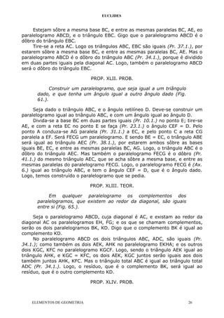 EUCLIDES
Estejam sôbre a mesma base BC, e entre as mesmas paralelas BC, AE, eo
paralelogramo ABCD, e o triângulo EBC. Gigo que o paralelogramo ABCD é o
dôbro do triângulo EBC.
Tire-se a reta AC. Logo os triângulos ABC, EBC são iguais (Pr. 37.1.), por
estarem sôbre a mesma base BC, e entre as mesmas paralelas BC, AE. Mas o
paralelogramo ABCD é o dôbro do triângulo ABC (Pr. 34.1.), porque é dividido
em duas partes iguais pela diagonal AC. Logo, também o paralelogramo ABCD
será o dôbro do triângulo EBC.
PROP. XLII. PROB.
Construir um paralelogramo, que seja igual a um triângulo
dado, e que tenha um ângulo igual a outro ângulo dado (Fig.
61.).
Seja dado o triângulo ABC, e o ângulo retilíneo D. Deve-se construir um
paralelogramo igual ao triângulo ABC, e com um ângulo igual ao ângulo D.
Divida-se a base BC em duas partes iguais (Pr. 10.1.) no ponto E; tire-se
AE, e com a reta EC no ponto E se faça (Pr. 23.1.) o ângulo CEF = D. Pelo
ponto A conduza-se AG paralela (Pr. 31.1.) a EC, e pelo ponto C a reta CG
paralela a EF. Será FECG um paralelogramo. E sendo BE = EC, o triângulo ABE
será igual ao triângulo AEC (Pr. 38.1.), por estarem ambos sôbre as bases
iguais BE, EC, e entre as mesmas paralelas BC, AG. Logo, o triângulo ABC é o
dôbro do triângulo AEC. Mas também o paralelogramo FECG é o dôbro (Pr.
41.1.) do mesmo triângulo AEC, que se acha sôbre a mesma base, e entre as
mesmas paralelas do paralelogramo FECG. Logo, o paralelogramo FECG é (Ax.
6.) igual ao triângulo ABC, e tem o ângulo CEF = D, que é o ângulo dado.
Logo, temos construído o paralelogramo que se pedia.
PROP. XLIII. TEOR.
Em qualquer paralelogramo os complementos dos
paralelogramos, que existem ao redor da diagonal, são iguais
entre si (Fig. 65.).
Seja o paralelogramo ABCD, cuja diagonal é AC, e existam ao redor da
diagonal AC os paralelogramos EH, FG; e os que se chamam complementos,
serão os dois paralelogramos BK, KD. Digo que o complemento BK é igual ao
complemento KD.
No paralelogramo ABCD os dois triângulos ABC, ADC, são iguais (Pr.
34.1.); como também os dois AEK, AHK no paralelogramo EKHA; e os outros
dois KGC, KFC no paralelogramo KGCF. Logo, sendo o triângulo AEK igual ao
triângulo AHK, e KGC = KFC, os dois AEK, KGC juntos serão iguais aos dois
também juntos AHK, KFC. Mas o triângulo total ABC é igual ao triângulo total
ADC (Pr. 34.1.). Logo, o resíduo, que é o complemento BK, será igual ao
resíduo, que é o outro complemento KD.
PROP. XLIV. PROB.
ELEMENTOS DE GEOMETRIA 26
 