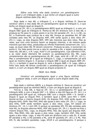 EUCLIDES
Sôbre uma linha reta dada construir um paralelogramo
igual a um triângulo dado, e que tenha um ângulo igual a outro
ângulo retilíneo dado (Fig. 66.):
Seja dada a reta AB, o triângulo C, e o ângulo retilíneo D. Deve-se
construir sôbre a reta dada AB um paralelogramo igual ao triângulo C, e que
tenha um ângulo igual ao ângulo D.
Faça-se (Pr. 42.1.) o paralelogramo BEFG igual ao triângulo C, e com um
ângulo EBG igual ao triângulo D. Ponha-se BE em direitura com a reta AB, e
produza-se FG para H; e pelo ponto A se tire AH paralela (Pr. 31.1.) a BC, ou
EF; e finalmente seja conduzi da a reta HB. Porque as paralelas AH, EF são
cortadas pela reta HF, os ângulos AHF, HFE serão iguais a dois retos (Pr.
29.1.). Logo, os dojs ângulos BHF, HFE são menores que dois retos. Mas as
retas, que com uma terceira fazem os ângulos internos, e da mesma parte
menores que dois retos, produzidas ao infinito finalmente concorrem (Ax. 12.).
Logo, as duas retas HB, FE devem concorrer. Produza-se pois, e concorram no
ponto K. Por êste ponto tire-se a reta KL paralela a EA, e sejam produzidas as
retas HA, GB até L, e M. Logo, HLKF é um paralelogramo, cujo diâmetro é RH,
e ao redor deste diâmetro RK existem os paralelogramos AG, ME, cujos
complementos são os paralelogramos LB, BF. Logo, será LB = BF (Pr. 43.1.).
Mas o complemento BF é igual ao triãngulo C. Logo, o complemento LB será
igual ao mesmo ângulo C. E porque o ângulo GBE é igual ao ângulo ABM (Pr.
15,1.), e também é igual ao ângulo D, será o ângulo ABM = D. Logo, sôbre a
linha reta dada AB temos construído o paralelogramo LB igual ao triângulo
dado C, e com um ângulo ABM igual ao ângulo proposto D.
PROP. XLV. PROB.
Construir um paralelogramo igual a uma figura retilínea
qualquer dada, e com um ângulo igual a outro ângulo dado (Fig.
67.).
Seja dado o retilíneo ABCD, e o ângulo retilíneo E. Deve-se construir um
paralelogramo igual ao retilíneo ABCD, e com um ângulo igual ao ângulo E.
Tire-se a reta DB, e faça-se (Pr. 42.1.) o paralelogramo FH igual ao
triângulo ADB, e com o ângulo HKF = E. Sôbre a reta GH faça-se (Pr. 44.1.) o
paralelogramo GM igual ao, triângulo DBC com o ângulo GHM = E. Sendo o
ângulo E igual ao ângulo FKH, e também igual a GHM, será FKH = GHM.
Ajunte-se-lhes o mesmo ângulo KHG. Os ângulos FKH, KHG serão iguais aos
ângulos KHG, GHM. Mas FKH, KHG são iguais a dois retos (Pr. 29.1.). Logo, os
dois KHG, GHM serão também iguais a dois retos. Logo, KH estará em
direitura (Pr. 14.1.) com HM. E porque as paralelas KM, FG são cortadas pela
reta HG, os ângulos alternos MHG, HGF são iguais (Pr. 29.1.). Ajunte-se-lhes o
mesmo ângulo HGL. Logo, os ângulos MHG, HGL são iguais aos ângulos HGF,
HGL. Mas MHG, HGL são iguais a dois retos. Logo, também HGF, HGL serão
iguais a dois retos. Logo, a reta FG está em direitura com a reta GL. E sendo
KF paralela a HG, e HG paralela a ML, será KF paralela (Pr. 30.1.) a ML. Mas
KM, FL são também paralelas. Logo, KFLM é um paralelogramo. E porque o
ELEMENTOS DE GEOMETRIA 27
 