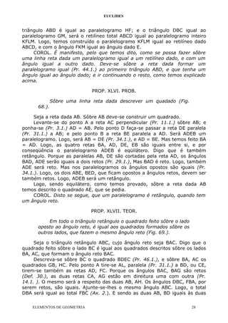 EUCLIDES
triângulo ABD é igual ao paralelogramo HF; e o triângulo DBC igual ao
paralelogramo GM, será o retilíneo total ABCD igual ao paralelogramo inteiro
KFLM. Logo, temos construído o paralelogramo KFLM igual ao retilíneo dado
ABCD, e com o ângulo FKM igual ao ângulo dado E.
COROL. É manifesto, pelo que temos dito, como se possa fazer sôbre
uma linha reta dada um paralelogramo igual a um retilíneo dado, e com um
ângulo igual a outro dado. Deve-se sôbre a reta dada formar um
paralelogramo igual (Pr. 44.1.) ao primeiro triângulo ABD, e que tenha um
ângulo igual ao ângulo dado; e ir continuando o resto, como temos explicado
acima.
PROP. XLVI. PROB.
Sôbre uma linha reta dada descrever um quadado (Fig.
68.).
Seja a reta dada AB. Sôbre AB deve-se construir um quadrado.
Levante-se do ponto A a reta AC perpendicular (Pr. 11.1.) sôbre AB; e
ponha-se (Pr. 3.1.) AD = AB. Pelo ponto D faça-se passar a reta DE paralela
(Pr. 31.1.) a AB; e pelo ponto B a reta BE paralela a AD. Será ADEB um
paralelogramo. Logo, será AB = DE (Pr. 34.1.), e AD = BE. Mas temos feito BA
= AD. Logo, as quatro retas BA, AD, DE, EB são iguais entre si, e por
conseqüência o paralelogramo ADEB é eqüilátero. Digo que é também
retângulo. Porque as paralelas AB, DE são cortadas pela reta AD, os ângulos
BAD, ADE serão iguais a dois retos (Pr. 29.1.), Mas BAD é reto. Logo, também
ADE será reto. Mas nos paralelogramos os ângulos opostos são iguais (Pr.
34.1.). Logo, os dois ABE, BED, que ficam opostos a ângulos retos, devem ser
também retos. Logo, ADEB será um retângulo.
Logo, sendo equilátero, como temos provado, sôbre a reta dada AB
temos descrito o quadrado AE, que se pedia.
COROL. Disto se segue, que um paralelogramo é retângulo, quando tem
um ângulo reto.
PROP. XLVII. TEOR.
Em todo o triângulo retângulo o quadrado feito sôbre o lado
oposto ao ângulo reto, é igual aos quadrados formados sôbre os
outros lados, que fazem o mesmo ângulo reto (Fig. 69.).
Seja o triângulo retângulo ABC, cujo ângulo reto seja BAC. Digo que o
quadrado feito sôbre o lado BC é igual aos quadrados descritos sôbre os lados
BA, AC, que formam o ângulo reto BAC.
Descreva-se sôbre BC o quadrado BDEC (Pr. 46.1.), e sôbre BA, AC os
quadrados GB, HC. Pelo ponto A tire-se AL, paralela (Pr. 31.1.) a BD, ou CE,
tirem-se também as retas AD, FC. Porque os ângulos BAC, BAG são retos
(Def. 30.), as duas retas CA, AG estão em direitura uma com outra (Pr.
14.1. ). O mesmo será a respeito das duas AB, AH. Os ângulos DBC, FBA, por
serem retos, são iguais. Ajunte-se-lhes o mesmo ângulo ABC. Logo, o total
DBA será igual ao total FBC (Ax. 2.). E sendo as duas AB, BD iguais às duas
ELEMENTOS DE GEOMETRIA 28
 