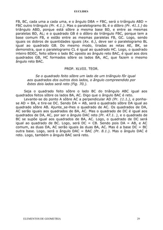 EUCLIDES
FB, BC, cada uma a cada uma, e o ângulo DBA = FBC, será o triângulo ABD =
FBC outro triângulo (Pr. 4.1.). Mas o paralelogramo BL é o dôbro (Pr. 41.1.) do
triângulo ABD, porque está sôbre a mesma base BD, e entre as mesmas
paralelas BD, AL; e o quadrado GB é o dôbro do triângulo FBC, porque tem a
base comum FB, e estão entre as mesmas paralelas FB, GC. Logo, sendo
iguais os dobros de quantidades iguais (Ax. 6.), deve ser o paralelogramo BL
igual ao quadrado GB. Do mesmo modo, tiradas as retas AE, BK, se
demonstra, que o paralelogramo CL é igual ao quadrado HC. Logo, o quadrado
inteiro BDEC, feito sôbre o lado BC oposto ao ângulo reto BAC, é igual aos dois
quadrados GB, HC formados sôbre os lados BA, AC, que fazem o mesmo
ângulo reto BAC.
PROP. XLVIII. TEOR.
Se o quadrado feito sôbre um lado de um triângulo fôr igual
aos quadrados dos outros dois lados, o ângulo compreendido por
êstes dois lados será reto (Fig. 70.).
Seja o quadrado feito sôbre o lado BC do triângulo ABC igual aos
quadrados feitos sôbre os lados BA, AC. Digo que o ângulo BAC é reto.
Levante-se do ponto A sôbre AC a perpendicular AD (Pr. 11.1.), e ponha-
se AD = BA, e tire-se DC. Sendo DA = AB, será o quadrado sôbre DA igual ao
quadrado sôbre AB. Ajunte_se-lhes o quadrado de AC. Os quadrados de DA,
AC serão iguais aos quadrados de BA, AC. Mas o quadrado de DC é igual aos
quadrados de DA, AC, por ser o ângulo DAC reto (Pr. 47.1. ), e o quadrado de
BC se supõe igual aos quadrados de BA, AC. Logo, o quadrado de DC será
igual ao quadrado de BC. Logo, será DC = CB. Sendo pois DA = AB, e AC
comum, as duas DA, AC serão iguais às duas BA, AC. Mas é a base DC = BC
outra base. Logo, será o ângulo DAC = BAC (Pr. 8.1.). Mas o ângulo DAC é
reto. Logo, também o ângulo BAC será reto.
ELEMENTOS DE GEOMETRIA 29
 