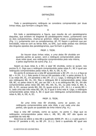 EUCLIDES
DEFINIÇÕES
I
Todo o paralelogramo retângulo se considera compreendido por duas
linhas retas, que formam o ângulo reto.
II
Em todo o paralelogramo a figura, que resulta de um paralelogramo
daqueles, que existem na diagonal do paralelogramo maior, juntamente com
os dois complementos, chama-se gnômon. Dêste modo o paralelogramo HG
(Fig. 1.), juntamente com os complementos, AF, FC fazem o gnômon que por
brevidade, nota-se com as letras AGK, ou EHC, que estão postas nos vértices
dos ângulos opostos dos paralelogramos, que formam o gnômon.
PROP. I. TEOR.
Se houver duas linhas retas, e uma delas fôr dividida em
quantas partes se quiser, será o retângulo compreendido pelas
duas retas igual, aos retângulos compreendidos pela reta inteira,
e pelos segmentos da outra (Fig. 2.).
Sejam as duas retas A, e BC; e seja' BC dividida, como sc quiser, nos
pontos D, E. Digo que o retângulo compreendido pelas retas Â:; BC é igual aos
retângulos compreendidos pelas retas A, BD; A, DE; A, EC.
Do ponto B conduza-se a reta BF perpendicular a BC (Pr. 11.1.), e faça-se
BG = A (Pr. 3.1.). Pelo ponto G tire-se GH paralela a BC, e pelos pontos D, E,
C as retas DK, EL, CH paralelas a BG (Pr. 31.1.). Logo, o retângulo BH é igual
aos retângulos BK, DL, EH. Mas o retângulo BH é compreendido pelas retas
GB, BC, ou pelas retas A, BC, por ser GB = A; e os retângulos BK, DL, EH são
compreendidos pelas retas GB, BD; DK, DE; EL, EC, ou pela retas A, BD; A,
DE; A, EC, porque sendo BG, DK, EL iguais entre si (Pr. 34.1.), e sendo BG =
A, cada uma das três retas BG, DK, EL é igual à linha reta A. Logo, o retângulo
compreendido pelas retas A, BC é igual aos retângulos compreendidos pelas
retas A, BD; A, DE; A, EC.
PROP. II. TEOR.
Se uma linha reta fôr dividida, como se quiser, os
retângulos compreendidos pela reta tôda, e por cada uma das
partes, são iguais ao quadrado da linha inteira (Fig. H.).
Seja a reta AB' cortada, como se quiser, no ponto C. Digo que os
retângulos compreendidos pelas reta.<; AB, BC; AB, AO' são iguais ao
quadrado da reta AB.
Descreva-se sôbre a reta AB o quadrado ADEB (Pr. 46.1.); e pelo ponto C
tire-se CF paralela a AD, ou BE (Pr. 31.1.). Será o quadrado AE igual aos
ELMENTOS DE GEOMETRIA 31
 