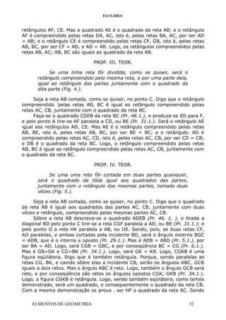 EUCLIDES
retângulos AF, CE. Mas a quadrado AE é o quadrado da reta AB; e o retângulo
AF é compreendido pelas retas DA, AC, isto é, pelas retas BA, AC, por ser AD
= AB; e o retângulo CE é compreendido pelas retas CF, GB, isto é, pelas retas
AB, BC, por ser CF = AD, e AD = AB. Logo, os retângulos compreendidos pelas
retas AB, AC; AB, BC são iguais ao quadrado da reta AB.
PROP. III. TEOR.
Se uma linha reta fôr dividida, como se quiser, será o
retângulo compreendido pela mesma reta, e por uma parte dela,
igual ao retângulo das partes juntamente com o quadrado da
dita parte (Fig. 4.).
Seja a reta AB cortada, como se quiser, no ponto C. Digo que o retângulo
compreendido 'pelas retas AB, BC ê igual ao retângulo compreendido pelas
retas AC, CB, juntamente com o quadrado da reta BC.
Faça-se o quadrado CDEB da reta BC (Pr. 46.1.), e produza-se ED para F,
e pelo ponto A tire-se AF paralela a CD, ou BE (Pr. 31.1.). Será o retângulo AE
igual aos retângulos AD, CE. Mas AE é o retângulo compreendido pelas retas
AB, BE, isto é, pelas retas AB, BC, por ser BE = BC; e o retângulo. AD é
compreendido pelas retas AC, CD, isto é, pelas retas AC, CB, por ser CD = CB;
e DB é o quadrado da reta BC. Logo, o retângulo compreendido pelas retas
AB, BC é igual ao retângulo compreendido pelas retas AC, CB, juntamente com
o quadrado da reta BC.
PROP. IV. TEOR.
Se uma uma reta fôr cortada em duas partes quaisquer,
será o quadrado da tôda igual aos quadrados das partes,
juntamente com o retângulo das mesmas partes, tomado duas
vêzes (Fig. 5.).
Seja a reta AB cortada, como se quiser, no ponto C. Digo que o quadrado
da reta AB é igual aos quadrados das partes AC, CB, juntamente com duas
vêzes o retângulo, compreendido pelas mesmas partes AC, CB.
Sôbre a reta AB descreva-se o quadrado ADEB (Pr. 46. 1. ), e tirada a
diagonal BD pelo ponto C tire-se a reta CGF paralela a AD, ou BE (Pr. 31.1.); e
pelo ponto G a reta HK paralela a AB, ou DE. Sendo, pois, as duas retas CF,
AD paralelas, e ambas cortadas pela incidente BD, será o ângulo externo BGC
= ADB, que é o interno e oposto (Pr. 29.1.). Mas é ADB = ABD (Pr. 5.1.), por
ser BA = AD. Logo, será CGB = GBC, e por conseqüência BC = CG (Pr. 6.1.).
Mas é GB=GK e CG=BK (Pr. 34.1.). Logo, será GK = KB. Logo, CGKB é uma
figura eqüilátera. Digo que é também retângula. Porque, sendo paralelas as
retas CG, BK, e caindo sôbre elas a incidente CB, serão os ângulos KBC, GCB
iguais a dois retos. Mas o ângulo KBC é reto. Logo, também o ângulo GCB será
reto, e por conseqüência são retos os ângulos opostos CGK, GKB (Pr. 34.1.).
Logo, a figura CGKB é retângula. Logo, sendo também eqüilátera, como temos
demonstrado, será um quadrado, e consequentemente o quadrado da reta CB.
Com a mesma demonstração se prova . ser HF o quadrado da reta AC. Sendo
ELMENTOS DE GEOMETRIA 32
 