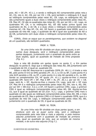 EUCLIDES
pois. AG = GE (Pr. 43.1.), e sendo o retângulo AG compreendido pelas reta.s
AC, CG, isto é, AC, CB, por ser CG = CB, será também o retângulo G E igual
ao retângulo compreendido pelas retas AC, CB. Logo, os retângulos AG, GE
são juntamente iguais a duas vêzes o retângulo compreendido pelas retas AC,
CB. Mas HF, CK são os quadrados das retas AC, CB, por ser HG = AC. Logo, os
quadrados HF, CK, e os retângulos AG, GE são todos juntos iguais aos
quadrados de AC, e de CB, e a duas vêzes o retângulo compreendido pelas
mesmas AC, CB. Mas HF, CK, AG, GE fazem o quadrado total ADEB, que é o
quadrado da reta AB. Logo, o quadrado de AB é igual aos quadrados de AD e
de CB, juntamente com duas vêzes o retângulo compreendido pelas retas AC,
CB.
COROL. Disto se segue que os paralelogramos, que existem na diagonal
de um quadrado, são também quadrados.
PROP. V. TEOR.
Se uma Unha reta fôr dividida em duas partes iguais, e em
outras duas desiguais, será o retângulo compreendido pelas
partes desiguais, juntamente com o quadrado da parte entre as
duas seções, igual ao quadrado da metade da linha proposta
(Fig. 6.).
Seja a reta AB dividida em partes iguais no ponto C, e €m partes
desiguais no ponto D. Digo que o retângulo das retas AD, DB juntamente com
o quadrado de CD, é igual ao .quadrado CB.
Sôbre a reta BC descreva-se o quadrado CEFB (Pr. 46.1.), é tirada a reta
BE, pelo ponto D tire-se DHG paralela (Pr. 31.1.) a CE ou BF, e pelo ponto H a
reta KLM paralela a CB, ou EF, e pelo ponto A a reta AK paralela a CL, ou BM.
Sendo os complementos CH, HF iguais (Pr. 41.1.) ajunte-se-lhes o mesmo
quadrado DM. Será CM = DF. Mas é BM = AL (Pr. 36.1.), por ser AC = CB.
Logo, será AL = DF. Ajunte-se-lhes o mesmo CH. Logo, será AH = DF mais
CH. Mas AH é o retângulo compreendido pelas retas AD, DH, isto é, AD, DB;
por ser DH = DB (Cor. 4.2.); e DF, CH fazem o gnômon CMG. Logo, o gnômon
CMG é igual ao retângulo compreendido pelas retas AD, DB. Ajunte-se-lhes
LG, que é igual ao quadrado de CD (Cor. 4.2.). Logo, o gnômon CMG mais o
quadrado LG são iguais ao retângulo compreendido pelas retas AD, DB, e mais
ao quadrado de CD. Mas o gnômon CMG e LG fazem o quadrado CEFB, que é o
quadrado da reta CB. Logo, o retângulo compreendido pelas retas AD, BD,
juntamente com o quadrado de CD, é igual ao quadrado de CB.
PROP. VI. TEOR.
Se uma linha reta fôr dividida em duas partes iguais, e em
direitura com ela se puser outra reta, será o retângulo
compreendido pela reta tôda e mais a adjunta, e pela mesma
adjunta juntamente com o quadrado da metade da primeira
reta, igual ao quadrado da reta, que se compõe da mesma
metade, e da outra reta adjunta (F1ig.7.).
ELMENTOS DE GEOMETRIA 33
 
