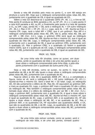 EUCLIDES
Sendo a reta AB dividida pelo meio no ponto C, e com AB esteja em
direitura a outra BD. Digo que o retângulo compreendido pelas retas AD, BD,
juntamente com o quadrado de CB, é igual ao quadrado de CD.
Sôbre a reta CD descreva-se o quadrado CEFD (Pr. 46. 1.), e tire-se DE.
Pelo ponto B conduza-se BHG paralela a CE, ou DF (Pr. 31.1.); e pelo ponto H
a reta KLM paralela a AD, ou EF; e finalmente pelo ponto A a reta AK paralela
a CL, ou DM. Logo, sendo AC = CB, será o retângulo AL = CH outro retângulo
(Pr. 36.1.). Mas é CH = HF (Pr. 43.1.). Logo, será AL = HF. Ajunte-se-lhes o
mesmo CM. Logo, será o total AM = CMG, que é um gnômon. Mas AM é o
retângulo compreendido pelas retas AD, DM, isto é, pelas retas AD, DB, por
ser DM = DB (Cor. 4.2.). Logo, o gnômon CMG será igual ao retângulo
compreendido pelas retas AD, DB. Ajunte-se-lhes o mesmo LG, que é igual ao
quadrado da reta OB. Logo, o retângulo compreendido pelas retas AD, DB,
juntamente com o quadrado de CB, é igual ao gnômon CMG, juntamente com
o quadrado LG. Mas o gnômon CMG, e o quadrado LG fazem o quadrado
inteiro CEFD, que é o quadra,do de CD. Logo, o retângulo compreendido pelas
retas AD, DB, juntamente com o quadrado de OB, é igual ao quadrado de OD.
PROP. VII. TEOR.
Se uma linha reta fôr dividida, como se quiser, em duas
partes, serão os quadrados da tôda e de uma das partes iguais a
duas vêzes o retângulo compreendido pela linha tôda, e pela dita
parte juntamente com o quadrado da outra parte (Fig. 5.).
Seja a reta AB dividida, como se quiser, no ponto C. Digo que os
quadrados de AB e de BC são iguais a duas vêzes o retângulo compreendido
pelas retas AB, BO, juntamente com o quadrado de AC.
Faça-se sôbre a reta AB o quadrado ADEB (Pr. 46.1.), e completada a
figura, como se vê, será o retângulo AG = GE outro retângulo (Pr. 43.1.).
Ajunte-se-lhes o mesmo CK. Será o total AK = CE total. Logo, os retângulos
AK, CE são juntamente o dôbro de AK. Mas AK, CE equivalem ao gnômon AKF,
e mais ao quadrado CK. Logo, o gnômon AKF mais o quadrado CK são o dôbro
do retângulo AK. Mas também o retângulo compreendido pelas retas AB, BC
tomado duas vêzes é o dôbro do retângulo AK, por ser BK = BC (Cor. 4.2.).
Logo, o gnômon AKF, juntamente com o quadrado CK, é igual a duas vêzes o
retângulo compreendido pelas retas AB, BC. Ajunte-se-lhes o mesmo HF, que
é igual ao quadrado de AC. Logo, o gnômon AKF, e os quadrados CK, HF são
iguais a duas vêzes o retângulo de AB, BC, e ao quadrado de AC. Mas o
gnômon AKF, e os quadrados CK, HF equivalem aos quadrados ADEB, e CK,
que são os quadrados de AB, e de BC. Logo, os quadrados de AB, e de BC são
iguais a duas vêzes o retângulo compreendido pelas retas AB, BC, juntamente
com o quadrado de AC.
PROP. VIII. TEOR.
Se uma linha reta estiver cortada, como se quiser, será o
retângulo da reta tôda, e de uma das partes, tomado quatro
ELMENTOS DE GEOMETRIA 34
 