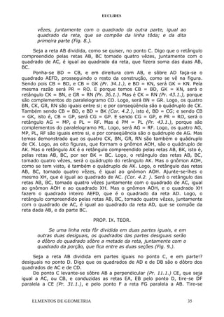 EUCLIDES
vêzes, juntamente com o quadrado da outra parte, igual ao
quadrado da reta, que se compõe da linha tôda; e da dita
primeira parte (Fig. 8.).
Seja a reta AB dividida, como se quiser, no ponto C. Digo que o retângulo
compreendido pelas retas AB, BC tomado quatro vêzes, juntamente com o
quadrado de AC, é igual ao quadrado da reta, que fizera soma das duas AB,
BC.
Ponha-se BD = CB, e em direitura com AB, e sôbre AD faça-se o
quadrado AEFD, prosseguindo o resto da construção, como se vê na figura.
Sendo pois CB = BD, e CB = GK (Pr. 34.1.), e BD = KN, será GK = KN. Pela
mesma razão será PR = RO. E porque temos CB = BD, GK = KN, será o
retângulo CK = BN, e GR = RN (Pr. 36.1.). Mas é CK = RN (Pr. 43.1.), porque
são complementos do paralelogramo CO. Logo, será BN = GR. Logo, os quatro
BN, CK, GR, RN são iguais entre si; e por conseqüência são o quádruplo de CK.
Também sendo CB = BD, e BD = BK (Cor. 4.2.), isto é, BD = CG; e sendo CB
= GK, isto é, CB = GP, será CG = GP. E sendo CG = GP, e PR = RO, será o
retângulo AG = MP, e PL = RF. Mas é PM = PL (Pr. 43.1.), porque são
complementos do paralelogramo ML. Logo, será AG = RF. Logo, os quatro AG,
MP, PL, RF são iguais entre si, e por conseqüência são o quádruplo de AG. Mas
temos demonstrado que os quatro CK, BN, GR, RN são também o quádruplo
de CK. Logo, as oito figuras, que formam o gnômon AOH, são o quádruplo de
AK. Mas o retângulo AK é o retângulo compreendido pelas retas AB, BK, isto é,
pelas retas AB, BC, por ser BK = BC. Logo, o retângulo das retas AB, BC,
tomado quatro vêzes, será o quádruplo do retângulo AK. Mas o gnômon AOH,
como se tem visto, é também o quádruplo de AK. Logo, o retângulo das retas
AB, BC, tomado quatro vêzes, é igual ao gnômon AOH. Ajunte-se-lhes o
mesmo XH, que é igual ao quadrado de AC. (Cor. 4.2. ). Será o retângulo das
retas AB, BC, tomado quatro vêzes juntamente com o quadrado de AC, igual
ao gnômon AOH e ao quadrado XH. Mas o gnômon AOH, e o quadrado XH
fazem o quadrado inteiro AEFD, que é o quadrado da reta AD. Logo, o
retângulo compreendido pelas retas AB, BC, tomado quatro vêzes, juntamente
com o quadrado de AC, é igual ao quadrado da reta AD, que se compõe da
reta dada AB, e da parte BC.
PROP. IX. TEOR.
Se uma linha reta fôr dividida em duas partes iguais, e em
outras duas desiguais, os quadrados das partes desiguais serão
o dôbro do quadrado sôbre a metade da reta, juntamente com o
quadrado da porção, que fica entre as duas seções (Fig. 9.).
Seja a reta AB dividida em partes iguais no ponto C, e em parte!?
desiguais no ponto D. Digo que os quadrados de AD e de DB são o dôbro dos
quadrados de AC e de CD.
Do ponto C levante-se sôbre AB a perpendicular (Pr. 11.1.) CE, que seja
igual a AC, ou CB, e conduzidas as retas EA, EB pelo ponto D, tire-se DF
paralela a CE (Pr. 31.1.), e pelo ponto F a reta FG paralela a AB. Tire-se
ELMENTOS DE GEOMETRIA 35
 