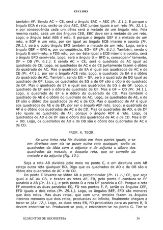EUCLIDES
também AF. Sendo AC = CE, será o ângulo EAC = AEC (Pr. 5.1.). E porque o
ângulo ECA é reto, serão os dois AEC, EAC juntos iguais a um reto (Pr. 32.1.),
e por conseqüência cada um dêles será a metade de um ângulo reto. Pela
mesma razão, cada um dos ângulos CEB, EBC deve ser a metade de um reto.
Logo, o ângulo total AEB é reto. E porque o ângulo GEF é a metade de um
reto, e EGF é um reto, por ser igual ao ângulo ECB interno e oposto (Pr.
29.1.), será o outro ângulo EFG também a metade de um reto. Logo, será o
ângulo GEF = EFG e, por conseqüência, EG= GF (Pr. 6.1.). Também, sendo o
ângulo B semi-reto, e FDB reto, por ser êste igual a ECB interno e oposto, será
o ângulo BFD semi-reto. Logo, será o ângulo B = BFD e, conseqüen-' temente,
DF = DB (Pr. 6.1.). E sendo AC = CE, será o quadrado de AC igual ao
quadrado de CE. Logo, os quadrados de AC e de CE juntamente fazem o dôbro
do quadrado de AC. Mas o quadrado de EA é igual aos quadrados de AC e de
CE (Pr. 47.1.), por ser o ângulo ACE reto. Logo, o quadrado de EA é o dôbro
do quadrado de AC. Também, sendo EG = GF, será o quadrado de EG igual ao
quadrado de GF. Logo, os quadrados de EG e de GF são o dôbro do quadrado
de GF. Mas o quadrado de EF é igual aos quadrados de EG e de GF. Logo, o
quadrado de EF será o dôbro do quadrado de GF. Mas é GF = CD (Pr. 34.1.).
Logo, o quadrado de EF é o dôbro do quadrado de CD. Mas também o
quadrado de AE é o dôbro do quadrado de AC. Logo, os quadrados de AE, e de
EF são o dôbro dos quadrados de AC e de CD. Mas o quadrado de AF é igual
aos quadrados de AE e de EF, por ser o ângulo AEF reto. Logo, o quadrado de
AF é o dôbro dos quadrados de AC e de CD. Mas os quadrados de AD, e de DF
são iguais ao quadrado de AF; porque o ângulo ADF é reto. Logo, os
quadrados de AD e de DF são o dôbro dos quadrados de AC e de CD. Mas é DF
= DB. Logo, os quadrados de AD e de DB são o dôbro dos quadrados de AC e
de CD.
PROP. X. TEOR.
Se uma linha reta fôr dividida em duas partes iguais, e se
em direitura com ela se puser outra reta qualquer, serão os
quadrados da tôda com a adjunta e da adjunta o dôbro dos
quadrados da metade, e daquela reta, que se compõe da
metade e da adjunta (Fig. 10.).
Seja a reta AB dividida pelo meio no ponto C, e em direitura com AB
esteja outra reta qualquer BD. Digo que os quadrados de AD e de DB são o
dôbro dos quadrados de AC e de CD.
Do ponto C levante-se sôbre AB a perpendicular (Pr. 11.1.) CE, que seja
igual a AC ou CB, e tiradas as retas AE, EB, pelo ponto E conduza-se EF
paralela a AB (Pr. 31.1.), e pelo ponto D a reta DF paralela a CE. Porque a reta
EF encontra as duas paralelas EC, FD nos pontos E, F, serão os ângulos CEF,
EFD iguais a dois retos (Pr. 29.1.). Logo, os ângulos BEF, EFD são menores
que dois retos. Mas duas retas, que com uma terceira fazem os ângulos
internos menores que dois retos, produzidas ao infinito, finalmente chegam a
tocar-se (Ax. 12.). Logo, as duas retas EB, FD produzidas para as partes B, D
devem encontrar-se. Produzam-se pois, e encontrem-se no ponto G. Tire-se
ELMENTOS DE GEOMETRIA 36
 
