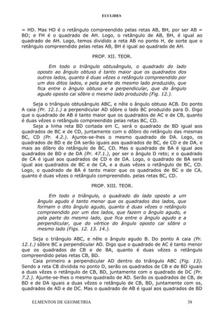EUCLIDES
= HD. Mas HD é o retângulo compreendido pelas retas AB, BH, por ser AB =
BD; e FH é o quadrado de AH. Logo, o retângulo de AB, BH, é igual ao
quadrado de AH. Logo, temos dividido a reta AB no ponto H, de sorte que o
retângulo compreendido pelas retas AB, BH é igual ao quadrado de AH.
PROP. XII. TEOR.
Em todo o triângulo obtusângulo, o quadrado do lado
oposto ao ângulo obtuso é tanto maior que os quadrados dos
outros lados, quanto é duas vêzes o retângulo compreendido por
um dos ditos lados, e pela parte do mesmo lado produzido, que
fica entre o ângulo obtuso e a perpendicular, que do ângulo
agudo oposto cai sôbre o mesmo lado produzido (Fig. 12.).
Seja o triângulo obtusângulo ABC, e nêle o ângulo obtuso ACB. Do ponto
A caia (Pr. 12.1.) a perpendicular AD sôbre o lado BC produzido para D. Digo
que o quadrado de AB é tanto maior que os quadrados de AC e de CB, quanto
é duas vêzes o retângulo compreendido pelas retas BC, CD.
Seja a linha reta BD cortada em C, será o quadrado de BD igual aos
quadrados de BC e de CD, juntamente com o dôbro do retângulo das mesmas
BC, CD (Pr. 4.2.). Ajunte-se-lhes o mesmo quadrado de DA. Logo, os
quadrados de BD e de DA serão iguais aos quadrados de BC, de CD e de DA, e
mais ao dôbro do retângulo de BC, CD. Mas o quadrado de BA é igual aos
quadrados de BD e de DA (Pr. 47.1.), por ser o ângulo D reto; e o quadrado
de CA é igual aos quadrados de CD e de DA. Logo, o quadrado de BA será
igual aos quadrados de BC e de CA, e a duas vêzes o retângulo de BC, CD.
Logo, o quadrado de BA é tanto maior que os quadrados de BC e de CA,
quanto é duas vêzes o retângulo compreendido. pelas retas BC, CD.
PROP. XIII. TEOR.
Em todo o triângulo, o quadrado do lado oposto a um
ângulo agudo é tanto menor que os quadrados dos lados, que
formam o dito ângulo agudo, quanto é duas vêzes o retângulo
compreendido por um dos lados, que fazem o ângulo agudo, e
pela parte do mesmo lado, que fica entre o ângulo agudo e a
perpendicular, que do vértice do ângulo oposto cai sôbre o
mesmo lado (Figs. 12. 13. 14.).
Seja o triângulo ABC, e nêle o ângulo agudo B. Do ponto A caia (Pr.
12.1.) sôbre BC a perpendicular AD. Digo que o quadrado de AC é tanto menor
que os quadrados de CB e de BA, quanto é duas vêzes o retângulo
compreendido pelas retas CB, BD.
Caia primeiro a perpendicular AD dentro do triângulo ABC (Fig. 13).
Sendo a reta CB dividida no ponto D, serão os quadrados de CB e de BD iguais
a duas vêzes o retângulo de CB, BD, juntamente com o quadrado de DC (Pr.
7.2.). Ajunte-se-lhes o mesmo quadrado de AD. Serão os quadrados de CB, de
BD e de DA iguais a duas vêzes o retângulo de CB, BD, juntamente com os,
quadrados de AD e de DC. Mas o quadrado de AB é igual aos quadrados de BD
ELMENTOS DE GEOMETRIA 38
 