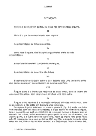 EUCLIDES
DEFINIÇÕES.
I
Ponto é o que não tem partes, ou o que não tem grandeza alguma.
II
Linha é o que tem comprimento sem largura.
III
As extremidades da linha são pontos.
IV
Linha reta é aquela, que está posta igualmente entre as suas
extremidades.
V
Superfície é o que tem comprimento e largura.
VI
As extremidades da superfície são linhas.
VII
Superfície plana é aquela, sobre a qual assenta toda uma tinha reta entre
dois pontos quaisquer, que estiverem na mesma superfície.
VIII
Ângulo plano é a inclinação recíproca de duas linhas, que se tocam em
uma superfície plana, sem estarem em direitura uma com outra.
IX
Ângulo plano retilíneo é a inclinação recíproca de duas linhas retas, que
se encontram, e não estão em direitura uma com outra.
Se alguns ângulos existirem no mesmo ponto B (Fig. 1.), cada um deles
vem indicado com três letras do alfabeto; e a que estiver no vértice do ângulo,
isto é, no ponto, no qual se encontram as retas que formam o ângulo, põe-se
no meio das outras; e destas uma está posta perto de uma das ditas retas, em
alguma parte, e a outra perto da outra linha. Assim () ângulo feito pelas retas
AB, CB representar-se-á com as letras ABC, ou CBA; o ângulo formado pelas
retas AB, DB, com as letras ABD, ou DBA; e o ângulo que fazem as retas DB,
ELEMENTOS DE GEOMETRIA 4
 