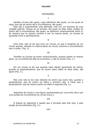 EUCLIDES
DEFINIÇÕES.
I
Aquêles círculos são iguais, cujos diâmetros são iguais, ou nos quais as
retas, que vão do centro até à circunferência, são iguais.
Esta não é propriamente uma definição, mas sim um teorema de uma
verdade patente. Porque se os círculos, nos quais as ditas retas, tiradas do
centro até à circunferência, são iguais, se aplicarem reciprocamente entre si,
de maneira que os centros venham a cair no mesmo ponto, os círculos se
ajustarão entre si perfeitamente.
II
Uma linha reta se diz que toca um círculo, ou que é tangente de um
círculo quando, estando no mesmo plano do círculo, encontra a circunferência
sem a cortar. (Fig. 1).
III
Também os círculos se tocam reciprocamente, quando postos no mesmo
plano, as circunferências dêle se encontram, e não se cortam (Fig. 1.).
IV
Em um círculo se diz que aquelas retas distam igualmente do centro,
quando as perpendiculares, que do centro caem sôbre as ditas retas, são
iguais (Fig. 2.).
V
Mas uma reta se diz mais distante do centro que outra reta, quando a
perpendicular, que do centro cai sôbre a primeira reta, é maior que a
perpendicular, que do mesmo centro cai sôbre a segunda (Fig. 2.).
VI
Segmento de círculo é uma figura compreendida por uma linha reta e por
uma porção da circunferência do círculo (Fig.3.).
VII
O ângulo do segmento é aquêle que é formado pela dita reta, e pela
porção da circunferência (Fig. 3.).
VIII
ELEMENTOS DE GEOMETRIA 42
 