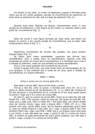 EUCLIDES
Um ângulo se diz estar, ou existir no segmento, quando é formado pelas
retas, que de um, ponto qualquer, tomado na circunferência do segmento, se
tiram para os extremos da reta, que é a base do segmento (Fig. 4.).
IX
Quando duas retas, fazendo um ângulo, compreendem entre, si uma
porção da circunferência; o dito ângulo se diz insistir, ou assentar sôbre a dita
parte da, circunferência (Fig. 1).
X
Setor de círculo é uma figura formada por duas retas, que fazem um
ângulo no centro, e por aquela porção da circunferência, que as ditas retas
compreendem entre si (Fig. 5. ).
XI
Segmentos semelhantes de círculos são aquêles, nos quais existem
ângulos iguais (Fig. 6.).
Às vêzes, para maior comodidade, usaremos dos têrmos raio,
semidiâmetro, arco, e corda, Raio, ou semidiâmetro, significa uma reta
conduzida do centro do círculo até à circunferência. E é manifesto que o raio é
a metade do diâmetro, razão por que também se chama semidiâmetro.
Arco é uma' parte qualquer da circunferência do círculo.
Corda é aquela linha reta, que está tirada entre as extremidades de um
arco qualquer. E fica evidente que a corda de um arco, igual à metade da
circunferência, é o mesmo diâmetro.
PROP. I. PROB.
Achar o centro em um círculo dado (Fig. 7.).
Seja dado o círculo ABC. Deve-se-lhe achar o centro.
Tire-se a reta AB, como se quiser, e dividida pelo meio (Pr. 10.1.) no
ponto D, dêste levante-se DC perpendicular (Pr. 11.1.) sôbre AB. Produza-se
CD até encontrar a circunferência em E, e divida-se CF em duas partes iguais
no ponto F. Digo que F é o centro do círculo ABC.
Se não é F, seja G o centro do círculo ABC. Tirem-se as retas GA, GD, GB.
Sendo DA = DB, e DG comum, serão as duas AD, DG iguais às duas BD, DG,
cada uma a cada uma. Mas é a base GA = GB outra base, por serem ambas
raios do mesmo círculo. Logo, será o ângulo ADG = GDB. (Pr. 8.1.). Mas
quando uma reta, caindo sôbre outra, faz os ângulos adjacentes iguais entre
si, cada um dêstes ângulos é reto (Det. 10.). Logo, o ângulo GDB é reto. Mas
também FDB é reto. Logo, será FDB = GDB, isto é, um ângulo maior será igual
a um menor, o que não pode ser. Logo, o ponto G não é o centro do círculo
ABC. O mesmo se pode demonstrar de outro ponto qualquer, que não seja o
ponto F. Logo, o ponto F é o centro do círculo ABC.
ELEMENTOS DE GEOMETRIA 43
 