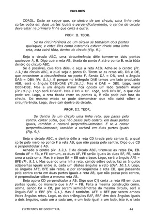 EUCLIDES
COROL. Disto se segue que, se dentro de um círculo, uma linha reta
cortar outra em duas partes iguais e perpendicularmente, o centro do círculo
deve estar na primeira linha que corta a outra.
PROP. II. TEOR.
Se na circunferência de um círculo se tomarem dois pontos
quaisquer, e entre êles como extremos estiver tirada uma linha
reta, esta cairá tôda, dentro do círculo (Fig. 8.).
Seja o círculo ABC, uma circunferência dêle tomem-se dois pontos
quaisquer A, B. Digo que a reta AB, tirada do ponto A até o ponto B, está tôda
dentro do círculo ABC.
Se é possível, caia fora dêle, e seja a reta AEB. Ache-se o centro (Pr.
1.3.) do círculo ABC, o qual seja o ponto D. Tirem-se as retas AD, DB e DE,
que encontrem a circunferência no ponto F. Sendo DA = DB, será o ângulo
DAB = DBA (Pr. 5.1.). E porque no triângulo DAE temos um lado produzido
AEB, será o ângulo DEB>DAE (Pr.16.1.). Mas é DAE = DBE. Logo, será
DEB>DBE. Mas a um ângulo maior fica oposto um lado também maior
(Pr.19.1.). Logo será DB>DE. Mas é DB = DF. Logo, será DF>DE, o que não
pode ser. Logo, a reta tirada entre os pontos A, B não pode cair fora do
círculo. Do mesmo modo se pode demonstrar que não cairá sôbre a
circunferência. Logo, deve cair dentro do círculo.
PROP. III. TEOR.
Se dentro de um círculo uma linha reta, que passa pelo
centro, cortar outra, que não passa pelo centro, em duas partes
iguais, também a cortará perpendicularmente. E se a cortar
perpendicularmente, também a cortará em duas partes iguais
(Fig. 9.).
Seja o círculo ABC, e dentro dêle a reta CD tirada pelo centro E, a qual
corte pelo meio no ponto F a reta AB, que não passa pelo centro. Digo que CD
é perpendicular a AB.
Achado o centro (Pr. 1.3.). E do círculo ABC, tirem-se as retas EA, EB.
Sendo AF = FB, e FE comum, as duas AF, FE serão iguais às duas BF, FE, cada
uma a cada uma. Mas é a base EA = EB outra base. Logo, será o ângulo AFE =
BFE (Pr. 8.1.). Mas quando uma linha reta, caindo sôbre outra, faz os ângulos
adjacentes iguais entre si, cada um dêstes ângulos é reto (Def. 10.1.). Logo,
os ângulos AFE, BFE são retos, e por conseqüência a reta CD, que passando
pelo centro corta em duas partes iguais a reta AB, que não passa pelo centro,
é perpendicular sôbre a mesma reta AB.
Seja agora CD perpendicular a AB. Digo que C]) corta .a reta AB em duas
partes iguais, de maneira que é AF = FB. Feita a mesma construção como.
acima, sendo EA = EB, por serem semidiâmetros do mesmo círculo, será o
ângulo EAF = EBF (Pr. 5.1.). Mas é também. AFE = BFE por serem ambos
êstes ângulos retos. Logo, os dois triângulos EAF, EBF têm dois ângulos iguais
a dois ângulos, cada um a cada um, e um lado igual a um lado, isto é, o lado
ELEMENTOS DE GEOMETRIA 44
 
