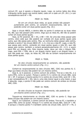 EUCLIDES
comum EF, que é oposto a ângulos iguais. Logo, os outros lados dos ditos
triângulos serão iguais aos outros lados, cada um a cada um (Pr. 26.1.) e por
conseqüência será AF = FB.
PROP. IV. TEOR.
Se em um círculo duas retas, as quais ambas não passam
juntamente pelo centro, se cortarem reciprocamente, não se
poderão cortar em duas partes iguais (Fig. 10.).
Seja o círculo ABCD, e dentro dêle no ponto E cortem-se as duas retas
AC, BD, que não passam pelo centro. Digo que as retas AC, BD não se podem
cortar em duas partes iguais.
Seja, se fôr possível, AE = EC, e BE = ED. Se uma das retas passar pelo
centro, claro está que não poderá ser cortada em duas partes iguais pela
outra, que não passa pelo centro. Mas, se nenhuma delas passar pelo centro,
achado o centro F do círculo ABCD (Pr. 1.3.), tire-se a reta EF. Logo, a reta FE,
que passa pelo centro, cortando em duas partes iguais a reta AC, que não
passa pelo centro, também a cortará perpendicularmente (Pr. 3.3.), e assim
será FEA um ângulo reto. Pela mesma razão, deve ser reto o ângulo FEB.
Logo, será FEA = FEB, isto é, um ângulo menor igual a um ângulo maior, o
que não pode ser. Logo, as retas AC, DB não se cortam reciprocamente em
duas partes iguais.
PROP. V. TEOR.
Se dois círculos reciprocamente se cortarem, não poderão
ter um mesmo centro comum (Fig. 11.).
Cortem-se reciprocamente os dois círculos ABC, CDG nos pontos B, C.
Digo que êstes círculos não podem ter um mesmo centro.
Seja E, se é possível, o centro comum de ambos. Tire-se a reta EC, e a
outra EFG, como se quiser. Porque o ponto E é o centro do círculo ABC, será
CE = EF. E porque o mesmo ponto E é o centro do círculo CDG, será CE = EG,
e por conseqüência FE = EG, isto é, uma reta menor igual a uma maior, o que
é absurdo. Logo, o ponto E não pode ser centro comum de ambos os círculos
ABC, CDG.
PROP. VI. TEOR.
Se dois círculos se tocarem interiormente, não poderão ter
um mesmo centro comum (Fig. 12.).
Toquem-se interiormente os círculos ABC, CDE no ponto C. Digo que
êstes círculos não podem ter um mesmo centro.
Seja F, se é possível, o centro comum de ambos. Tire-se FC, e também a
outra FEB, como se quiser. Porque F é o centro do círculo ABC, será CF = FB.
E porque o mesmo ponto F é também centro do círculo CDE, será CF = FE, e
ELEMENTOS DE GEOMETRIA 45
 