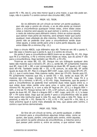 EUCLIDES
assim FE = FB, isto é, uma reta menor igual a uma maior, o que não pode ser.
Logo, não é o ponto F o centro comum dos círculos ABC, CDE.
PROP. VII. TEOR.
Se no diâmetro de um círculo se tomar um ponto qualquer,
que não seja o centro do círculo, e se do dito ponto se tirarem
para a circunferência quaisquer linhas retas, entre tôdas estas
retas a máxima será aquela na qual estiver o centro, e a mínima
o resto da máxima para diâmetro inteiro. Entre as outras aquela,
que estiver mais perto da máxima, será sempre maior que outra
qualquer mais afastada da dita máxima. Finalmente, do mesmo
ponto não se poderão tirar para a circunferência senão duas
retas iguais, e estas cairão para uma e outra parte daquela, que
entre tôdas fôr a mínima (Fig. 13.).
Seja o círculo ABCD, cujo diâmetro seja AD. Tome-se em AD o ponto F,
que não seja o mesmo que o ponto E, que é o centro do círculo.
Do ponto F para a circunferência ABCD tirem-se as retas FB, FC, FG. Digo
que FA é a máxima, e FD a mínima entre tôdas as retas, que do ponto F vão
para a circunferência. Digo também ser FB>FC, e FC>FG.
Tirem-se as retas BE, CE, GE. Porque em um triângulo qualquer dois
lados são maiores que o terceiro (Pr. 20.1.), serão BE, EF juntamente maiores
que BF, mas é AE = BE, e por conseqüência as duas BE, EF iguais a AF. Logo,
será AF>FB. Também sendo BE = CE, e FE comum, as duas BE, EF serão
iguais às duas CE, EF. Mas é o ângulo BEF>CEF. Logo, será a base BF>FC (Pr.
24.1.), que é outra base. Pela mesma razão, deve ser CF>FG. Sendo pois CF,
FE juntamente maiores que EG, e sendo EG = ED, serão as duas GF, EF
maiores que ED. Logo, tirando a comum FE, ficará GF>FD. Logo FA é a
máxima, FD a mínima; e BF>FC, e FC>FG. Digo, finalmente, que do ponto F
para a circunferência se poderão tirar somente duas retas iguais entre si, e
que estas duas retas cairão uma para uma, e outra para outra parte da
mínima FD. No ponto E, e com a reta EF faça-se (Pr. 23.1,) o ângulo FEH =
GEF, e tire-se FH. Porque temos GE = EH, e EF comum, as duas GE, EF serão
iguais às duas HE, EF. Mas é o ângulo GEF = HEF. Logo, será (Pr. 4.1.) a base
GF = FH outra base. Digo que do ponto F para a circunferência não se pode
tirar outra reta nenhuma igual à reta FG, que não seja a reta FH. Seja, se é
possível, a reta FK = FG. Sendo FK = FG, e FG = FH, será FK = FH, isto é, a
mais próxima igual à outra mais afastada da reta, que passa pelo centro, e
contra o que temos demonstrado.
PROP. VIII. TEOR.
Se fora de um círculo se toma, um ponto qualquer, e dêste
se tirarem para a circunferência algumas linhas retas, como se
quiser, das quais, porém, uma passe pelo centro, entre aquelas,
que caírem na parte côncava da circunferência, a máxima será a
que passar pelo centro e, entre as outras, a que estiver mais
ELEMENTOS DE GEOMETRIA 46
 