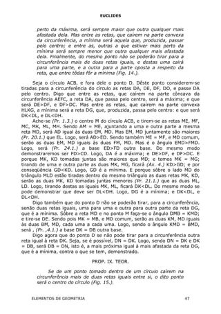 EUCLIDES
perto da máxima, será sempre maior que outra qualquer mais
afastada dela. Mas entre as retas, que caírem na parte convexa
da circunferência, a mínima será aquela que, produzida, passar
pelo centro; e entre as, outras a que estiver mais perto da
mínima será sempre menor que outra qualquer mais afastada
dela. Finalmente, do mesmo ponto não se poderão tirar para a
circunferência mais de duas retas iguais, e destas uma cairá
para uma parte, e a outra para a parte oposta a respeito da
reta, que entre tôdas fôr a mínima (Fig. 14.).
Seja o círculo ACB, e fora dele o ponto D. Dêste ponto considerem-se
tiradas para a circunferência do círculo as retas DA, DE, DF, DO, e passe DA
pelo centro. Digo que entre as retas, que caírem na parte côncava da
circunferência AEFC, a reta DA, que passa pelo centro, será a máxima; e que
será DE>DF, e DF>DC. Mas entre as retas, que caírem na parte convexa
HLKG, a mínima será a reta DG, que, produzida, passa pelo centro: e que será
DK<DL, e DL<DH.
Ache-se (Pr. 1.3.) o centro M do círculo ACB, e tirem-se as retas ME, MF,
MC, MK, ML, MH. Sendo AM = ME, ajuntando a uma e outra parte a mesma
reta MD, será AD igual às duas EM, MD. Mas EM, MD juntamente são maiores
(Pr. 20.1.) que EL. Logo, será AD>ED. Sendo também ME = MF, e MD comum,
serão as duas EM, MD iguais às duas FM, MD. Mas é o ângulo EMD>FMD.
Logo, será (Pr. 24.1.) a base ED>FD outra base. Do mesmo modo
demonstraremos ser FD>CD. Logo, DA é a máxima; e DE>DF, e DF>DC. E
porque MK, KD tomadas juntas são maiores que MD; e temos MK = MG;
tirando de uma e outra parte as duas MK, MG, ficará (Ax. 4.) KD>GD; e por
conseqüência GD<KD. Logo, GD é a mínima. E porque sôbre o lado MD do
triângulo MLD estão tiradas dentro do mesmo triângulo as duas retas MK, KD,
serão as duas MK, KD tomadas juntas menores (Pr. 21.1.) que as duas ML,
LD. Logo, tirando destas as iguais MK, ML, ficará DK<DL. Do mesmo modo se
pode demonstrar que deve ser DL<DH. Logo, DG é a mínima; e DK<DL, e
DL<DH.
Digo também que do ponto D não se poderão tirar, para a circunferência,
senão duas retas iguais, uma para uma e outra para outra parte da reta DG,
que é a mínima. Sôbre a reta MD e no ponto M faça-se o ângulo DMB = KMD;
e tire-se DE. Sendo pois MK = MB, e MD comum, serão as duas KM, MD iguais
às duas BM, MD, cada uma a cada uma. Logo, sendo o ângulo KMD = BMD,
será , (Pr. ,4.1.) a base DK = DB outra base.
Digo agora que do ponto D se não pode tirar para a circunferência outra
reta igual à reta DK. Seja, se é possível, DN = DK. Logo, sendo DN = DK e DK
= DB, será DB = DN, isto é, a mais próxima igual à mais afastada da reta DG,
que é a mínima, contra o que se tem, demonstrado.
PROP. IX. TEOR.
Se de um ponto tomado dentro de um círculo caírem na
circunferência mais de duas retas iguais entre si, o dito ponto
será o centro do círculo (Fig. 15.).
ELEMENTOS DE GEOMETRIA 47
 