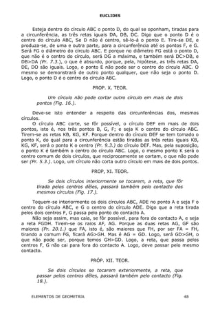 EUCLIDES
Esteja dentro do círculo ABC o ponto D, do qual se oponham, tiradas para
a circunferência, as três retas iguais DA, DB, DC. Digo que o ponto D é o
centro do círculo ABC, Se D não é centro, sê-lo-á o ponto E. Tire-se DE, e
produza-se, de uma e outra parte, para a circunferência até os pontos F, e G.
Será FG o diâmetro do círculo ABC. E porque no diâmetro FG está o ponto D,
que não é o centro do círculo, será DG a máxima, e também será DC>DB, e
DB>DA (Pr. 7.3.), o que é absurdo, porque, pela, hipótese, as três retas DA,
DE, DO são iguais. Logo, o ponto E não pode ser o centro do círculo ABC. O
mesmo se demonstrará de outro ponto qualquer, que não seja o ponto D.
Logo, o ponto D é o centro do círculo ABC.
PROP. X. TEOR.
Um círculo não pode cortar outro círculo em mais de dois
pontos (Fig. 16.).
Deve-se isto entender a respeito das circunferências dos, mesmos
círculos.
O círculo ABC corte, se fôr possível, o círculo DEF em mais de dois
pontos, isto é, nos três pontos B, G, F; e seja K o centro do círculo ABC.
Tirem-se as retas KB, KG, KF. Porque dentro do círculo DEF se tem tomado o
ponto K, do qual para a circunferência estão tiradas as três retas iguais KB,
KG, KF, será o ponto K o centro (Pr. 9.3.) do círculo DEF. Mas, pela suposição,
o ponto K é também o centro do círculo ABC. Logo, o mesmo ponto K será o
centro comum de dois círculos, que reciprocamente se cortam, o que não pode
ser (Pr. 5.3.). Logo, um círculo não corta outro círculo em mais de dois pontos.
PROP, XI. TEOR.
Se dois círculos interiormente se tocarem, a reta, que fôr
tirada pelos centros dêles, passará também pelo contacto dos
mesmos círculos (Fig. 17.).
Toquem-se interiormente os dois círculos ABC, ADE no ponto A e seja F o
centro do círculo ABC, e G o centro do círculo ADE. Digo que a reta tirada
pelos dois centros F, G passa pelo ponto do contacto A.
Não seja assim, mas caia, se fôr possível, para fora do contacto A, e seja
a reta FGDH. Tirem-se os raios AF, AG. Porque as duas retas AG, GF são
maiores (Pr. 20.1.) que FA, isto é, são maiores que FH, por ser FA = FH,
tirando a comum FG, ficará AG>GH. Mas é AG = GD. Logo, será GD>GH, o
que não pode ser, porque temos GH>GD. Logo, a reta, que passa pelos
centros F, G não cai para fora do contacto A. Logo, deve passar pelo mesmo
contacto.
PRÓP. XII. TEOR.
Se dois círculos se tocarem exteriormente, a reta, que
passar pelos centros dêles, passará também pelo contacto (Fig.
18.).
ELEMENTOS DE GEOMETRIA 48
 