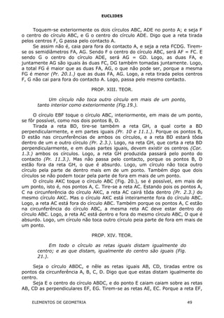 EUCLIDES
Toquem-se exteriormente os dois círculos ABC, ADE no ponto A; e seja F
o centro do círculo ABC, e G o centro do círculo ADE. Digo que a reta tirada
pelos centros F, G passa pelo contacto A.
Se assim não é, caia para fora do contacto A, e seja a reta FCDG. Tirem-
se os semidiâmetros FA, AG. Sendo F o centro do círculo ABC, será AF = FC. E
sendo G o centro do círculo ADE, será AG = GD. Logo, as duas FA, e
juntamente AG são iguais às duas FC, DG também tomadas juntamente. Logo,
a total FG é maior que as duas FA, AG, o que não pode ser, porque a mesma
FG é menor (Pr. 20.1.) que as duas FA, AG. Logo, a reta tirada pelos centros
F, G não cai para fora do contacto A. Logo, passa pelo mesmo contacto.
PROP. XIII. TEOR.
Um círculo não toca outro círculo em mais de um ponto,
tanto interior como exteriormente (Fig.19.).
O círculo EBF toque o círculo ABC, interiormente, em mais de um ponto,
se fôr possível, como nos dois pontos B, D.
Tirada a reta BD, tire-se também a reta GH, a qual corte a BD
perpendicularmente, e em partes iguais (Pr. 10 e 11.1.). Porque os pontos B,
D estão nas circunferências de ambos os círculos, e a reta BD estará tôda
dentro de um e outro círculo (Pr. 2.3.). Logo, na reta GH, que corta a reta BD
perpendicularmente, e em duas partes iguais, devem existir os centros (Cor.
1.3.) ambos os círculos. Logo, a reta GH produzida passará pelo ponto do
contacto (Pr. 11.3.). Mas não passa pelo contacto, porque os pontos B, D
estão fora da reta GH, o que é absurdo. Logo, um círculo não toca outro
círculo pela parte de dentro mais em de um ponto. Também digo que dois
círculos se não podem tocar pela parte de fora em mais de um ponto.
O círculo AKC toque o círculo ABC (Fig. 20.), se é possível, em mais de
um ponto, isto é, nos pontos A, C. Tire-se a reta AC. Estando pois os pontos A,
C na circunferência do círculo AKC, a reta AC cairá tôda dentro (Pr. 2.3.) do
mesmo círculo AKC. Mas o círculo AKC está inteiramente fora do círculo ABC.
Logo, a reta AC está fora do círculo ABC. Também porque os pontos A, C estão
na circunferência do círculo ABC, a mesma reta AC deve estar dentro do
círculo ABC. Logo, a reta AC está dentro e fora do mesmo círculo ABC, O que é
absurdo. Logo, um círculo não toca outro círculo peia parte de fora em mais de
um ponto.
PROP. XIV. TEOR.
Em todo o círculo as retas iguais distam igualmente do
centro; e as que distam, igualmente do centro são iguais (Fig.
21.).
Seja o círculo ABDC, e nêle as retas iguais AB, CD, tiradas entre os
pontos da circunferência A, B, C, D. Digo que que estas distam igualmente do
centro.
Seja E o centro do círculo ABDC, e do ponto E caiam caiam sobre as retas
AB, CD as perpendiculares EF, EG. Tirem-se as retas AE, EC. Porque a reta EF,
ELEMENTOS DE GEOMETRIA 49
 