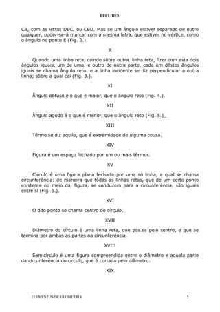 EUCLIDES
CB, com as letras DBC, ou CBD. Mas se um ângulo estiver separado de outro
qualquer, poder-se-á marcar com a mesma letra, que estiver no vértice, como
o ângulo no ponto E (Fig. 2.)
X
Quando uma linha reta, caindo sôbre outra. linha reta, fizer com esta dois
ângulos iguais, um de uma, e outro de outra parte, cada um dêstes ângulos
iguais se chama ângulo reto; e a linha incidente se diz perpendicular a outra
linha; sôbre a qual cai (Fig. 3.).
XI
Ângulo obtuso é o que é maior, que o ângulo reto (Fig. 4.).
XII
Ângulo agudo é o que é menor, que o ângulo reto (Fig. 5.)_
XIII
Têrmo se diz aquilo, que é extremidade de alguma cousa.
XIV
Figura é um espaço fechado por um ou mais têrmos.
XV
Círculo é uma figura plana fechada por uma só linha, a qual se chama
circunferência: de maneira que tôdas as linhas retas, que de um certo ponto
existente no meio da, figura, se conduzem para a circunferência, são iguais
entre si (Fig. 6.).
XVI
O dito ponto se chama centro do círculo.
XVII
Diâmetro do círculo é uma linha reta, que pas.sa pelo centro, e que se
termina por ambas as partes na circunferência.
XVIII
Semicírculo é uma figura compreendida entre o diâmetro e aquela parte
da circunferência do círculo, que é cortada pelo diâmetro.
XIX
ELEMENTOS DE GEOMETRIA 5
 