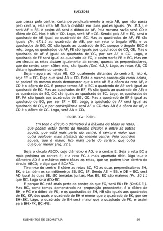 EUCLIDES
que passa pelo centro, corta perpendicularmente a reta AB, que não passa
pelo centro, esta reta AB ficará dividida em duas partes iguais. (Pr. 3.3.), e
será AF = FB, e assim AB será o dôbro de AF. Pela mesma razão será CD o
dôbro de CG. Mas é AB = CD. Logo, será AF =CG. Sendo pois AE = EC, será o
quadrado de AE igual ao quadrado de EC. Mas os quadrados de AF, FE são
iguais (Pr. 47.1.) ao quadrado de AE, por ser reto o ângulo AFE; e os
quadrados de EG, GC são iguais ao quadrado de EC, porque o ângulo EGC é
reto. Logo, os quadrados de AF, FE são iguais aos quadrados de CG, GE. Mas o
quadrado de AF é igual ao quadrado de CG, por ser AF = CG. Logo, o
quadrado de FE será igual ao quadrado de EG, e assim será: FE = EG. Mas em
um círculo as retas distam igualmente do centro, quando as perpendiculares,
que do centro caem sôbre elas, são iguais (Def. 4.3.). Logo, as retas AB, CD
distam igualmente do centro E.
Sejam agora as retas AB, CD igualmente distantes do centro E, isto é,
seja FE = EG. Digo que será AB = CD. Feita a mesma construção como acima,
se poderá do mesmo modo demonstrar que a reta AB é a dôbro da reta AF, e
CD é o dôbro de CG. E porque temos AE = EC, o quadrado de AE será igual ao
quadrado de EC. Mas as quadrados de EF, FA são iguais ao quadrado de AE; e
os quadrados de EG, GC são iguais ao quadrado de EC. Logo, os quadrados de
EF, FA são iguais aos quadrados de EG, GC. Mas a quadrado de EF é igual ao
quadrado de EG, por ser EF = EG. Logo, a quadrado de AF será igual ao
quadrado de CG, e por conseqüência será AF = CG.Mas AB é a dôbro de AF, e
CD é o dôbro de CG. Logo, será AB = CD.
PROP. XV. PROB.
Em todo o círculo o diâmetro é a máxima de tôdas as retas,
que podem estar dentro do mesmo círculo; e entre as outras
aquela, que está mais perto do centro, é sempre maior que
outra qualquer mais afastada do mesmo centro. Pelo contrário
aquela, que é maior, fica mais perto do centro, que outra
qualquer menor (Fig. 22.).
Seja o círculo ABCD, cujo diâmetro é AD, e a centro E. Seja a reta BC a
mais próxima ao centro E, e a reta FG a mais apartada dêle. Digo que o
diâmetro AD é a máxima entre tôdas as retas, que se podem tirar dentro do
círculo ABCD; e digo que é BC>FG.
Tirem-se do centro E sôbre as retas BC, FG as duas perpendiculares EH,
EK, e também os semidiâmetros EB, EC, EF. Sendo AE = EB, e DE = EC, será
AD igual às duas BE, BC tomadas juntas. Mas BE, EC são maiores (Pr. 20.1.)
que BC. Logo será AD>BC.
E porque BC está mais perto do centro do que FG, será EK>EH (Def.5.3.).
Mas BC, como temos demonstrado na proposição precedente, é o dôbro de
BH, e FG é o dôbro de FK; e os quadrados de EH, HB são iguais aos quadrados
de EK, KF, dos quais o quadrado de EH é menor que o quadrado de EK, por ser
EH<EK. Lago, o quadrado de BH será maior que o quadrado de FK, e assim
será BH>FK, BC>FG.
ELEMENTOS DE GEOMETRIA 50
 