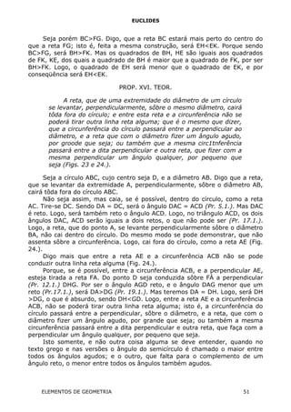 EUCLIDES
Seja porém BC>FG. Digo, que a reta BC estará mais perto do centro do
que a reta FG; isto é, feita a mesma construção, será EH<EK. Porque sendo
BC>FG, será BH>FK. Mas os quadrados de BH, HE são iguais aos quadrados
de FK, KE, dos quais a quadrado de BH é maior que a quadrado de FK, por ser
BH>FK. Logo, o quadrado de EH será menor que o quadrado de EK, e por
conseqüência será EH<EK.
PROP. XVI. TEOR.
A reta, que de uma extremidade do diâmetro de um círculo
se levantar, perpendicularmente, sôbre o mesmo diâmetro, cairá
tôda fora do círculo; e entre esta reta e a circunferência não se
poderá tirar outra linha reta alguma; que é o mesmo que dizer,
que a circunferência do círculo passará entre a perpendicular ao
diâmetro, e a reta que com o diâmetro fizer um ângulo agudo,
por groode que seja; ou também que a mesma circ1tnferência
passará entre a dita perpendicular e outra reta, que fizer com a
mesma perpendicular um ângulo qualquer, por pequeno que
seja (Figs. 23 e 24.).
Seja a círculo ABC, cujo centro seja D, e a diâmetro AB. Digo que a reta,
que se levantar da extremidade A, perpendicularmente, sôbre o diâmetro AB,
cairá tôda fora do círculo ABC.
Não seja assim, mas caia, se é possível, dentro do círculo, como a reta
AC. Tire-se DC. Sendo DA = DC, será o ângulo DAC = ACD (Pr. 5.1.). Mas DAC
é reto. Logo, será também reto o ângulo ACD. Logo, no triângulo ACD, os dois
ângulos DAC, ACD serão iguais a dois retos, o que não pode ser (Pr. 17.1.).
Logo, a reta, que do ponto A, se levante perpendicularmente sôbre o diâmetro
BA, não cai dentro do círculo. Do mesmo modo se pode demonstrar, que não
assenta sôbre a circunferência. Logo, cai fora do círculo, como a reta AE (Fig.
24.).
Digo mais que entre a reta AE e a circunferência ACB não se pode
conduzir outra linha reta alguma (Fig. 24.).
Porque, se é possível, entre a circunferência ACB, e a perpendicular AE,
esteja tirada a reta FA. Do ponto D seja conduzida sôbre FÁ a perpendicular
(Pr. 12.1.) DHG. Por ser o ângulo AGD reto, e o ângulo DAG menor que um
reto (Pr.17.1.), será DA>DG (Pr. 19.1.). Mas teremos DA = DH. Logo, será DH
>DG, o que é absurdo, sendo DH<GD. Logo, entre a reta AE e a circunferência
ACB, não se poderá tirar outra linha reta alguma; isto é, a circunferência do
círculo passará entre a perpendicular, sôbre o diâmetro, e a reta, que com o
diâmetro fizer um ângulo agudo, por grande que seja; ou também a mesma
circunferência passará entre a dita perpendicular e outra reta, que faça com a
perpendicular um ângulo qualquer, por pequeno que seja.
Isto somente, e não outra coisa alguma se deve entender, quando no
texto grego e nas versões o ângulo do semicírculo é chamado o maior entre
todos os ângulos agudos; e o outro, que falta para o complemento de um
ângulo reto, o menor entre todos os ângulos também agudos.
ELEMENTOS DE GEOMETRIA 51
 