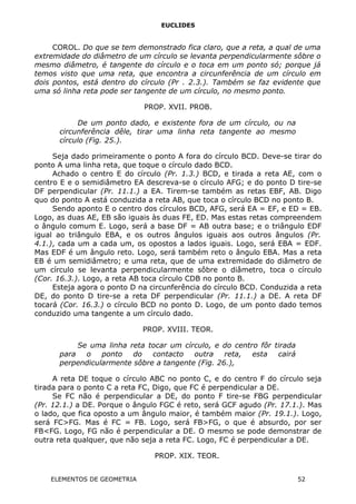 EUCLIDES
COROL. Do que se tem demonstrado fica claro, que a reta, a qual de uma
extremidade do diâmetro de um círculo se levanta perpendicularmente sôbre o
mesmo diâmetro, é tangente do círculo e o toca em um ponto só; porque já
temos visto que uma reta, que encontra a circunferência de um círculo em
dois pontos, está dentro do círculo (Pr . 2.3.). Também se faz evidente que
uma só linha reta pode ser tangente de um círculo, no mesmo ponto.
PROP. XVII. PROB.
De um ponto dado, e existente fora de um círculo, ou na
circunferência dêle, tirar uma linha reta tangente ao mesmo
círculo (Fig. 25.).
Seja dado primeiramente o ponto A fora do círculo BCD. Deve-se tirar do
ponto A uma linha reta, que toque o círculo dado BCD.
Achado o centro E do círculo (Pr. 1.3.) BCD, e tirada a reta AE, com o
centro E e o semidiâmetro EA descreva-se o círculo AFG; e do ponto D tire-se
DF perpendicular (Pr. 11.1.) a EA. Tirem-se também as retas EBF, AB. Digo
quo do ponto A está conduzida a reta AB, que toca o círculo BCD no ponto B.
Sendo aponto E o centro dos círculos BCD, AFG, será EA = EF, e ED = EB.
Logo, as duas AE, EB são iguais às duas FE, ED. Mas estas retas compreendem
o ângulo comum E. Logo, será a base DF = AB outra base; e o triângulo EDF
igual ao triângulo EBA, e os outros ângulos iguais aos outros ângulos (Pr.
4.1.), cada um a cada um, os opostos a lados iguais. Logo, será EBA = EDF.
Mas EDF é um ângulo reto. Logo, será também reto o ângulo EBA. Mas a reta
EB é um semidiâmetro; e uma reta, que de uma extremidade do diâmetro de
um círculo se levanta perpendicularmente sôbre o diâmetro, toca o círculo
(Cor. 16.3.). Logo, a reta AB toca círculo CDB no ponto B.
Esteja agora o ponto D na circunferência do círculo BCD. Conduzida a reta
DE, do ponto D tire-se a reta DF perpendicular (Pr. 11.1.) a DE. A reta DF
tocará (Cor. 16.3.) o círculo BCD no ponto D. Logo, de um ponto dado temos
conduzido uma tangente a um círculo dado.
PROP. XVIII. TEOR.
Se uma linha reta tocar um círculo, e do centro fôr tirada
para o ponto do contacto outra reta, esta cairá
perpendicularmente sôbre a tangente (Fig. 26.),
A reta DE toque o círculo ABC no ponto C, e do centro F do círculo seja
tirada para o ponto C a reta FC, Digo, que FC é perpendicular a DE.
Se FC não é perpendicular a DE, do ponto F tire-se FBG perpendicular
(Pr. 12.1.) a DE. Porque o ângulo FGC é reto, será GCF agudo (Pr. 17.1.). Mas
o lado, que fica oposto a um ângulo maior, é também maior (Pr. 19.1.). Logo,
será FC>FG. Mas é FC = FB. Logo, será FB>FG, o que é absurdo, por ser
FB<FG. Logo, FG não é perpendicular a DE. O mesmo se pode demonstrar de
outra reta qualquer, que não seja a reta FC. Logo, FC é perpendicular a DE.
PROP. XIX. TEOR.
ELEMENTOS DE GEOMETRIA 52
 